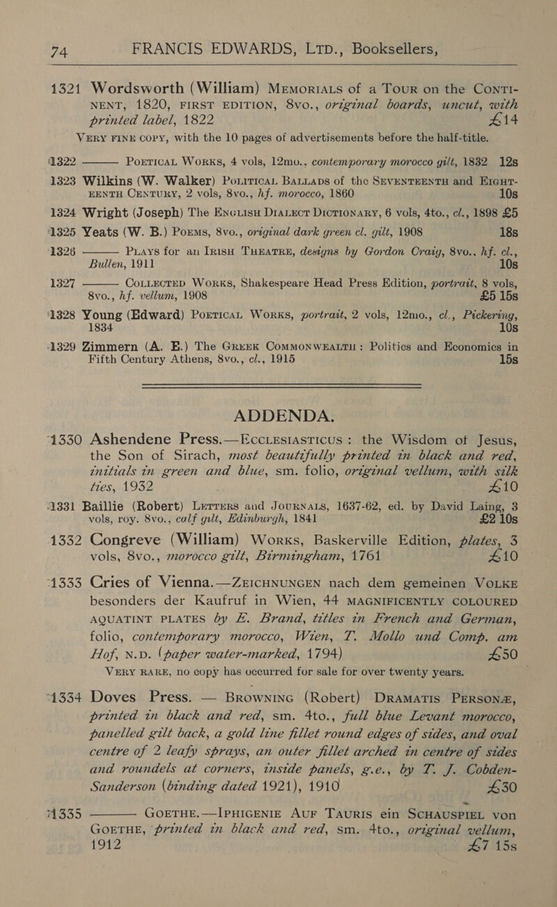  1321 Wordsworth (William) MemoriAts of a Tour on the ContTI- NENT, 1820, FIRST EDITION, 8vo., orzg¢nal boards, uncut, with printed label, 1822 £14 VERY FINE COPY, with the 10 pages of advertisements before the half-title. 1322 1323 Wilkins (W. Walker) PoxiticaL Bauuaps of the SEVENTEENTH and EzGur- EENTH CENTURY, 2 vols, 8vo., hf. morocco, 1860 10s 1324 Wright (Joseph) The Enciisu DiaLect Dictionary, 6 vols, 4to., cl., 1898 £5 ‘1325 Yeats (W. B.) Poxms, 8vo., original dark green cl. gilt, 1908 18s ‘1326 PorticaL WoRKS, 4 vols, 12mo., contemporary morocco gilt, 1832 12s  Puays for an [nish THEATRE, destyns by Gordon Crazg, 8vo., hf. cl., Bullen, 1911 10s CoLLEcTED Works, Shakespeare Head Press Edition, portrazt, 8 vols, 8vo., hf. vellum, 1908 £5 15s 1328 Young (Edward) PorticaL Works, portrait, 2 vols, 12mo., el., Pickering, 1834 10s ‘1329 Zimmern (A. E.) The Grenk ComMoNWEALTH : Politics and Economics in Fifth Century Athens, 8vo., cl., 1915 15s  1327  ADDENDA. 1330 Ashendene Press.—Ecc.esiasticus: the Wisdom ot Jesus, the Son of Sirach, most beautifully printed tn black and red, inttials in green and blue, sm. POlG original vellum, with silk ties, 1932 410 1331 Baillie (Robert) Lrtrers and Journats, 1637-62, ed. by David Laing, 3 vols, roy. 8vo., calf gilt, Edinburgh, 1841 £2 10s 1332 Congreve (William) Works, Baskerville Edition, plates, 3 vols, 8vo., morocco gilt, Birmingham, 1761 410 1333 Cries of Vienna.—ZrICHNUNGEN nach dem gemeinen VOLKE besonders der Kaufruf in Wien, 44 MAGNIFICENTLY COLOURED AQUATINT PLATES by £. Brand, titles in French and German, folio, contemporary morocco, Wien, T. Mollo und Comp. am Hof, N.D. (paper water-marked, 1794) 450 VERY RARE, no copy has occurred for sale for over twenty years. 1334 Doves Press. — Brownine (Robert) Dramatis PERSONa, printed in black and red, sm. 4to., full blue Levant morocco, panelled gilt back, a gold line fillet round edges of sides, and oval centre of 2 leafy sprays, an outer fillet arched in centre of sides and roundels at corners, inside panels, g.e., by T. J. Cobden- Sanderson (binding dated 1921), 1910 430 74335 ———— GOoETHE.—IPHIGENIE AuF TAURIS ein SCHAUSPIEL von GOETHE, printed in black and red, sm. 4to., original vellum, 1912 G7 15s