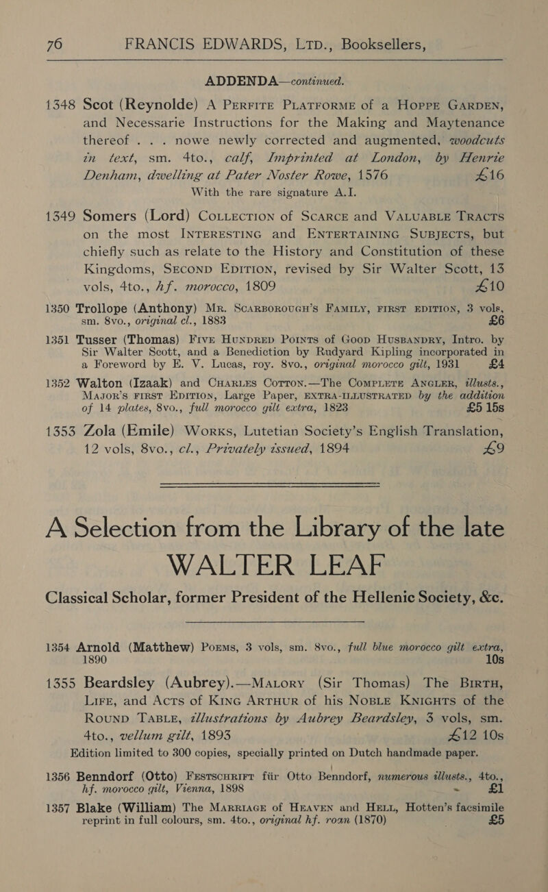 ADDENDA—continued. 1348 Scot (Reynolde) A Prerrire PLatrorME of a Hoppe GARDEN, and Necessarie Instructions for the Making and Maytenance thereof . . . nowe newly corrected and augmented, woodcuts in text, sm. 4to., calf, Imprinted at London, by Henrte Denham, dwelling at Pater Noster Rowe, 1576 416 With the rare signature A.I. 1349 Somers (Lord) Cottection of ScARCE and VALUABLE TRACTS on the most INTERESTING and ENTERTAINING SUBJECTS, but chiefly such as relate to the History and Constitution of these Kingdoms, SECOND EDITION, revised by Sir Walter Scott, 13 vols, 4to., Af. morocco, 1809 410 1350 Trollope (Anthony) Mr. ScarsoroucH’s FAMILY, FIRST EDITION, 3 vols, sm. 8vo., original cl., 1883 £6 1351 Tusser (Thomas) FrvE Hunprep Pornts of Goop Huspanpry, Intro. by Sir Walter Scott, and a Benediction by Rudyard Kipling incorporated in a Foreword by E. V. Lucas, roy. 8vo., oveginal morocco gilt, 1931 £4 1352 Walton (Izaak) and CHaries Cotron.—The Compiers ANGLER, tlusts., MaJor’s First Epririon, Large Paper, EXTRA-ILLUSTRATED by the addition of 14 plates, 8vo., full morocco gilt extra, 1823 £5 15s 1353 Zola (Emile) Works, Lutetian Society’s English Translation, 12 vols, 8vo., cl., Privately tssued, 1894 49 A Selection from the Library of the late WALTER LEAF Classical Scholar, former President of the Hellenic Society, &amp;c. 1354 Arnold (Matthew) Porms, 3 vols, sm. 8vo., full blue morocco gilt extra, 10s 1355 Beardsley (Aubrey).—Matory (Sir Thomas) The Birtu, Lire, and Acts of Kine ArtTHuR of his NOBLE KNIGHTS of the RounpD TABLE, zllustrations by Aubrey Beardsley, 3 vols, sm. 4to., vellum gilt, 1893 #12 10s Edition limited to 300 copies, specially printed on Dutch handmade paper. 1356 Benndorf (Otto) Frstscurirtr fiir Otto Benndorf, numerous tllusts., 4to., hf. morocco gilt, Vienna, 1898 ~ Bsa | 1357 Blake (William) The Marriace of HEAVEN and HEuLi, Hotten’s facsimile reprint in full colours, sm. 4to., original hf. roan (1870) £5