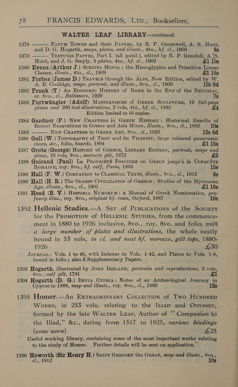 WALTER LEAF LIBRARY—continued. Fayum Towns and their Papyri, by B. P. Greenwell, A. S. Hunt, and D. G. Hogarth, maps, plates, and allusts., 4to., hf. cl., 1900 8s TesTUNIS PapyRri, Part I. (all pubd.), edited by B. P. Grenfell, A.‘S. Hunt, and J. G. Smyly, 9 plates, 4to., hf. cl., 1902 £1 10s 1380 Evans (Arthur J.) Scrrpra Mivxoa : the Hieroglyphic and Primitive Linear Classes, z/lusts., 4to., cl., 1909 £1 15s 1381 Forbes (James D.) Travers through the Aups, New Edition, edited by W. | A. B. Coolidge, maps, portrait, and tllusts., 8vo., cl., 1900 12s 6d 1382 Frank (T.) An Economic History of Roms to the Enp of the REpuBLIc, cr. 8vo., cl., Baltemore, 1920 7s 1383 Furtwaingler (Adolf) Masrerereces of Greek ScuLprurn, 19 full-page plates and 200 text-tlustrations, 2 vols, 4to., hf. cl., 1895 £4 Edition limited to 50 copies. 1384 Gardner (P.) New Cuapters in GREEK History: Historical Results of Recent Excavations in Greece and Asia Minor, 2lusts., 8vo., cl., 1892 10s 1385 New CHAPTERS in GREEK ART, 8vo., cl., 1926 12s 6d 1386 Gell (W.) Topocrapuy of Troy and its Viciniry, large coloured panoramic views, &amp;c., folio, boards, 1804 £1 15s 1387 Grote (George) History of Greece, Lisrary Eprrion, portrait, maps and plans, 10 vols, 8vo., morocco gilt, 1872 £5 1388 Guiraud (Paul) La Propritre FoncierE en GREECE jusqu’A la ConquittE  1378 1379   Romaine, roy. 8vo., hf. calf, Paris, 1893 15s 1389 Hall (F. W.) Companion to CiassicaL Texts, tllusts., 8vo., cl., 1913 8s 1390 Hall (H. R.) The OLpest CrvinizaTIon of GREECE: Studies of the Mycenean Age, allusts., 8vo., cl., 1901 £110s 1391 Head (B. V.) Histor1a Numorum: a Manual of Greek Numismatics, pro- fusely illus., roy. 8vo., original hf. roan, Oxford, 1887 10s 1392 Hellenic Studies.—A Ser of Pustiications of the Society for the Promotion of HELLENIC STUDIES, from the commence- ment in 1880 to 1926 inclusive, 8vo., roy. 8vo. and folio, wzth a large number of plates and illustrations, the whole neatly bound in 53 vols, zz cl. and neat hf. morocco, gilt tops, 1880- 1926 430 JOURNAL: Vols. 1 to 46, with Indexes to Vols. 1-42, and Plates to Vols. 1-8, bound in folio ; also 5 Supplementary Papers. 1393 Hogarth, illustrated by Joun IRELAND, portraits and reproductions, 2 vols, 8vo., calf gilt, 1791 £1 1394 Hogarth (D. G.) Devia Cypria: Notes of an Archeological Journey in Cyprus in 1888, map and illusts., roy. 8vo., cl., 1889 12s 1395 Homer.—An ExTRAORDINARY COLLECTION of Two HuNnpDRED _ Works, in 253 vols, relating to the IL1ap and Opyssey, formed by the late Water Lear, Author of ‘“ Companion to the Iliad,” &amp;c., dating from 1517 to 1925, varzous bindings (some worn) . $25 Useful working library, containing some of the most important works relating to the study of Homer. Further details will be sent on application. 1396 _Howorth (Sir Henry H.) Saint Grecory the Great, map and illusts., 8vo., cl., 1912 ; ; 10s