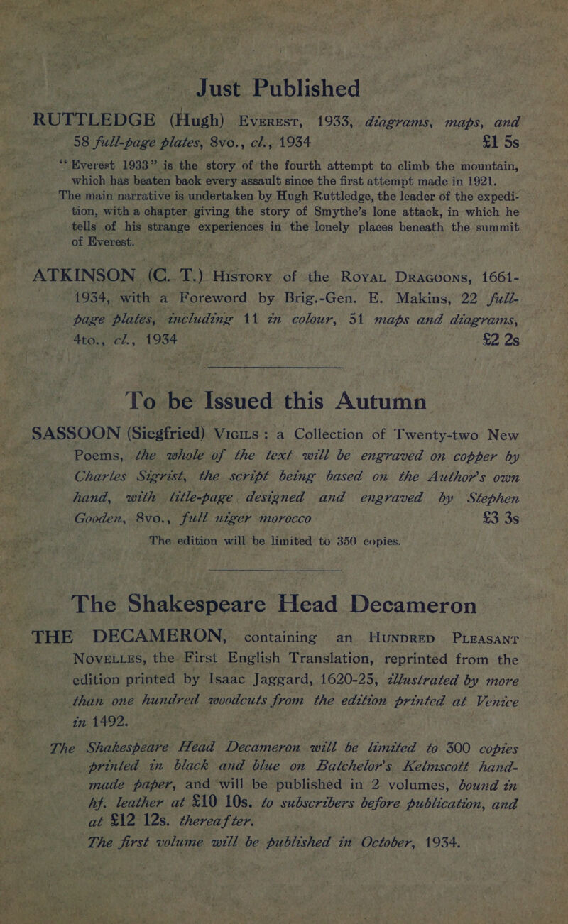 aie ust Published -RUTTLEDGE a EVEREST, 1933, diagrams, maps, ane 58 full-page plates, 8vo., cl., 1934 | £1 5s Whe ‘‘ Everest 1933” is the story of the fourth ecco to climb the mountain, which has beaten back every assault since the first attempt made in 1921. The main narrative is undertaken by Hugh Ruttledge, the leader of the expedi- - tion, with a chapter giving the story of Smythe’s lone attack, in which he tells of his strange experiences in the lonely places beneath the summit of Everest. : ATKINSON . ‘oe T) History of the Royat DraGoons, 1661- . 1934, as a Foreword by Brig.-Gen. E. Makins, 22 Full- page plates, including 11 in colour, 51 maps and diagrams, 4to., cl., 1934 .. - £2 2s To be Issued this Autumn SASSOON (Siegfried) Vicits: a Collection of Twenty-two New Trl Poems, the whole of the text will be engraved on copper by Charles Sigrist, the script being based on the Author's own hand, wrth title-page designed and engraved by Stephen Gooden, 8vo., full niger morocco | £3 3s The edition will he limited to 350 copies.  The Siakedpears Head Decameron THE DECAMERON, containing an HUNDRED PLEASANT NOVELLES, the. First English Translation, reprinted from the edition printed by Isaac Jaggard, 1620-25, zllustrated by more than one hundred woodcuts from the edition printed at Venice in 1492. | Ti Ae Shakespeare Head gg will be limited to 300 copies __ printed tm black and blue on Batchelor’s Kelmscott hand- _ made paper, and will be published in 2 volumes, bound in hj. leather at £10 10s. fo subscribers before publication, and at £12 12s. thereafter. The first volume will be published in Y October, 1934. 