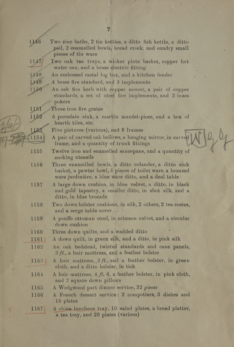 we Two zine baths, 2 tin kettles, a ditto fish kettle, a ditto pail, 2 enamelled bowls, bread crock, and sundry small pieces of tin ware L147/ Two oak tea trays, a wicker plate basket, copper hot , water can, and a brass electric fitting 1448 An embossed metal log box, and a kitchen fender Lido _ A brass fire standard, and 3 implements 1150 An oak fire kerb with copper mount, a pair of eopper standards, a set of steel fire implements, and 2 brass pokers 1151 _-Three iron fire grates ‘ A porcelain sink, a marble mantel-piece, and a box of hearth tiles, ete. frame, and a quantity of trunk fittings  Twelve iron and enamelled saucepans, and a quantity of cooking utensils 1156 ‘Three enamelled bowls, a ditto colander, a ditto sink basket, a pewter bowl, 3 pieces of toilet ware, a bronzed ware jJardiniére, a blue ware ditto, and a deal table 1157 A large down cushion, in blue velvet, a ditto, in black and gold tapestry, a smaller ditto, in shot silk, and a ditto, in blue brocade 1158 Two down bolster cushions, in silk, 2 others, 2 tea cosies, and a serge table cover 1159 A pouffe ottoman stool, in crimson velvet, and a circular down cushion 1160 ‘Three down quilts, and a wadded ditto % 1161; A down quilt, in green silk, and a ditto, in 1 pink silk 1162 An oak bedstead, twisted standards and cane panels, 3 ft., a hair mattress, and a feather bolster 1163; A hair mattress, 3 /¢., and a feather bolster, in green 7 cloth, and a ditto bolster, in tick 1164 A hair mattress, 4 ft. 6, a feather bolster, in pink cloth, and 2 square down pillows 1165 A Wedgwood part dinner service, 32 pvreces 1166 A French dessert service: 2 compotiers, 3 dishes and 10 plates 1167 A china.luncheon tray, 10 salad plates, a bread platter, ee ‘a tea tray, and 20 plates (various)