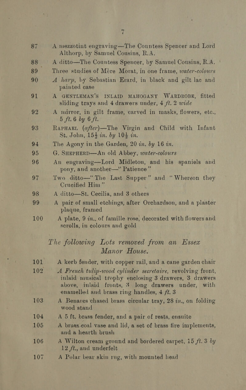 87 88 89 90 91 92 93 94 95 96 97 98 99 100 be / A mezzotint engraving —The Countess Spencer and Lord Althorp, by Samuel Cousins, R.A. A ditto—The Countess Spencer, by Samuel Cousins, R.A. Three studies of Mere Morat, in one frame, water-colowrs A harp, by Sebastian Erard, in black and gilt lac and painted case A GENTLEMAN’S INLAID MAHOGANY WARDROBE, fitted sliding trays and 4 drawers under, 4 77. 2 wide A mirror, in gilt frame, carved in masks, flowers, etc., 5 ft. 6 by 6 ft. RAPHAEL (after)—The Virgin and Child with Infant St. John, 154 in. by 104 in. The Agony in the Garden, 20 in, by 16 in. G. SHEPHERD—An old Abbey, water-colours An engraving—Lord Midleton, and his spaniels and pony, and another—“ Patience” Two ditto—* The Last Supper” and “ Whereon they Crucified Him ” A ditto—St. Cecilia, and 3 others A pair of small etchings, after Orchardson, and a plaster plaque, framed A plate, 9 in., of famille rose, decorated with flowers and scrolls, in colours and gold Manor House. A kerb fender, with copper rail, and a cane garden chair A French tulip-wood cylinder secretaire, revolving front, inlaid musical trophy enclosing 3 drawers, 3 drawers above, inlaid fronts, 3 long drawers under, with enainelled and brass ring handles, 4 /¢. 3 A Benares chased brass circular tray, 28 in., on folding wood stand A 5 ft. brass fender, and a pair of rests, ensuite A brags ¢oal vase and lid, a set of brass fire implements, and a hearth brush A Wilton cream ground and bordered carpet, 15 7%. 3 by 12 /¢,, and underfelt A Polar bear skin rug, with mounted head