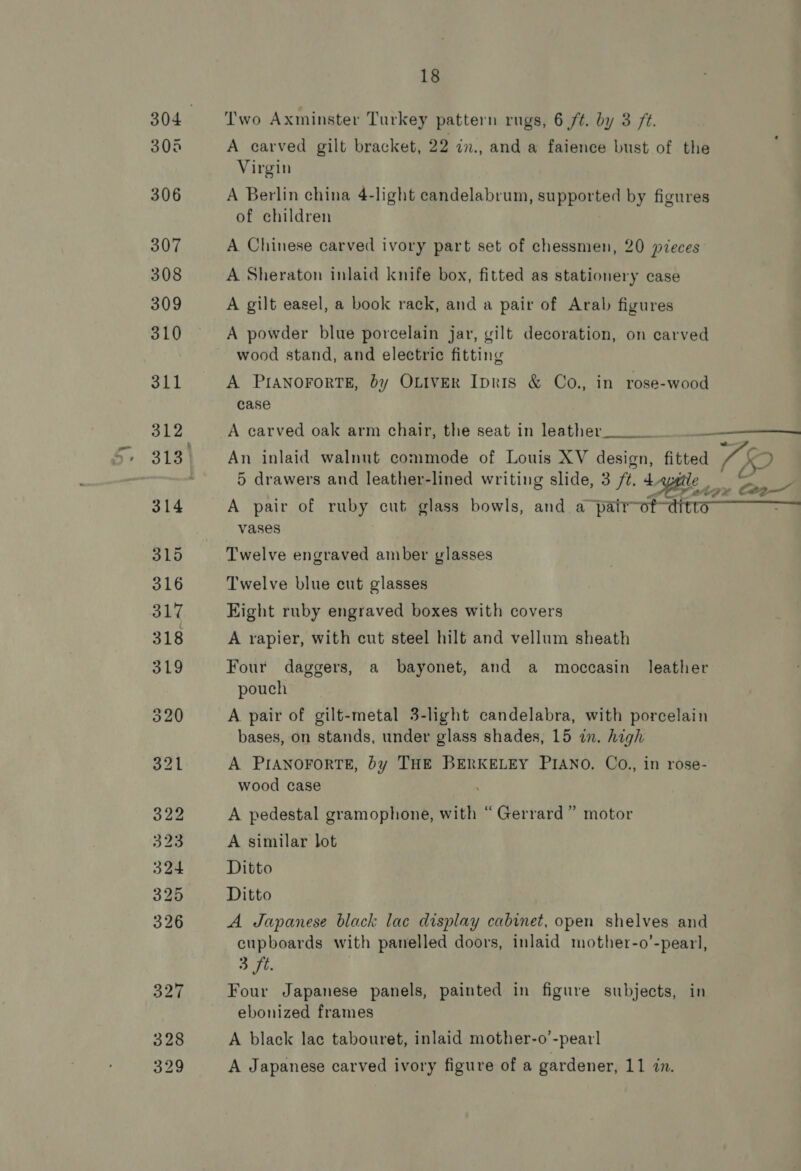 Two Axminster Turkey pattern rugs, 6 ft. by 3 ft. A carved gilt bracket, 22 in., and a faience bust of the Virgin A Berlin china 4-light candelabrum, supported by figures of children A Chinese carved ivory part set of chessmen, 20 pieces A Sheraton inlaid knife box, fitted as stationery case A gilt easel, a book rack, and a pair of Arab figures A powder blue porcelain jar, gilt decoration, on carved wood stand, and electric fitting A PIANOFORTE, by OLIVER Ipris &amp; Co., in rose-wood case  A carved oak arm chair, the seat in leather__._. An inlaid walnut commode of Louis XV design, be i 7 5 drawers and leather-lined writing slide, 3 ft. 4. a oe OP UE oa A pair of ruby cut glass bowls, and a pair of-dttte vases Twelve engraved amber glasses Twelve blue cut glasses Eight ruby engraved boxes with covers A rapier, with cut steel hilt and vellum sheath Four daggers, a bayonet, and a moccasin leather pouch A pair of gilt-metal 3-light candelabra, with porcelain bases, on stands, under glass shades, 15 in. high A PIANOFORTE, by THE BERKELEY PIANO. Co., in rose- wood case A pedestal gramophone, with “Gerrard” motor A similar lot Ditto Ditto A Japanese black lac display cabinet, open shelves and cupboards with panelled doors, inlaid mother-o’-pearl, 3 ft. Four Japanese panels, painted in figure subjects, in ebonized frames A black lac tabouret, inlaid mother-o’-pearl A Japanese carved ivory figure of a gardener, 11 in.