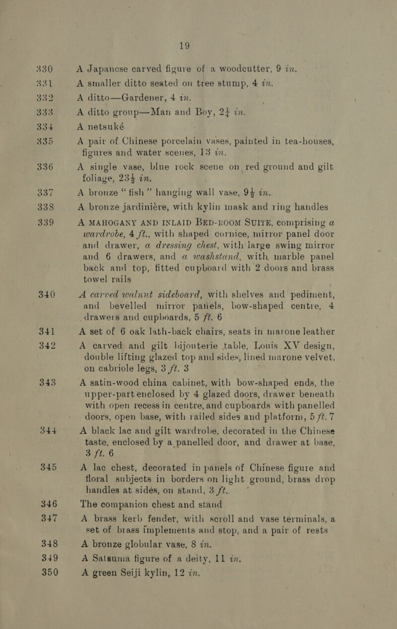340 341 342 343 344 345 346 32 348 349 19 A Japanese carved figure of a woodcutter, 9 2. A smaller ditto seated on tree stump, 4 7. A ditto—Gardener, 4 77. A ditto group—Man and Boy, 23 wn. A netsuké A pair of Chinese porcelain vases, painted in tea-houses, figures and water scenes, 13 a. A single vase, blue rock scene on red ground and gilt foliage, 234 an, A bronze “fish” hanging wall vase, 94 an. A bronze jardiniére, with kylin mask and ring handles A MAHOGANY AND INLAID BED-kOOM SUITE, comprising a wardrobe, 4 ft., with shaped cornice, mirror panel door and drawer, @ dressing chest, with large swing mirror and 6 drawers, and a washstand, with, marble panel back and top, fitted cupboard with 2 doors and brass towel rails | A carved walnut sideboard, with shelves and pediment, and bevelled mirror panels, bow-shaped centre, 4 drawers and cupboards, 5 ft. 6 A set of 6 oak lath-back chairs, seats in marone leather A carved and gilt bijouterie table, Louis XV design, double lifting glazed top and sides, lined marone velvet, on cabriole legs, 3 ft. 3 A satin-wood china cabinet, with bow-shaped ends, the upper-part enclosed by 4 glazed doors, drawer beneath with open recess in centre, and cupboards with panelled doors, open base, with railed sides and platform, 5 /¢. 7 A black lac and gilt wardrobe, decorated in the Chinese taste, enclosed by a panelled door, and drawer at base, 3 ft. 6 A lac chest, decorated in panels of Chinese figure and floral subjects in borders on light ground, brass drop handles at sidés, on stand, 3 ft. ~ The companion chest and stand A brass kerb fender, with scroll and vase terminals, a set of brass implements and stop, and a pair of rests A bronze globular vase, 8 zn. A Satsuma figure of a deity, 11 in.