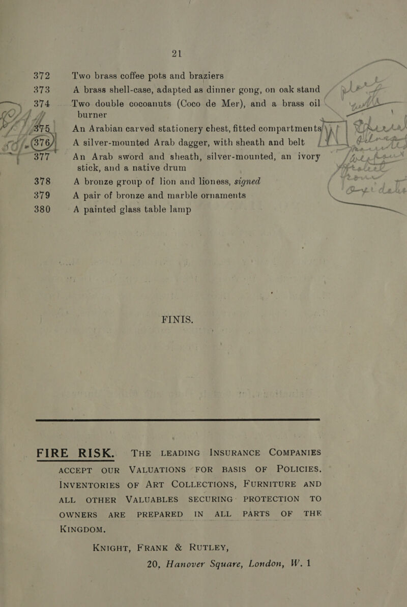 372 ‘Two brass coffee pots and braziers 373 A brass shell-case, adapted as dinner gong, on oak stand ~ )A* ~~ 374 Two double cocoanuts (Coco de Mer), and a brass oil WS— ‘G, i) y if burner ae  A a t/a ) sare i &lt; / Bt ' An Arabian carved stationery chest, fitted compartments)\, ) | CNet 4S» 376 | A silver-mounted Arab dagger, with sheath and belt | ° P28 ¢ LL ; | 7 SLL An Arab sword and sheath, silver-mounted, an ivory Al A stick, and a native drum tol, f 378 A bronze group of lion and lioness, signed 379 A pair of bronze and marble ornaments FP 380 A painted glass table lamp Soe FINIS.  FIRE RISK. THE LEADING INSURANCE COMPANIES  ACCEPT OUR VALUATIONS “FOR BASIS OF POLICIES, INVENTORIES OF ART COLLECTIONS, FURNITURE AND ALL OTHER VALUABLES SECURING: PROTECTION TO OWNERS ARE PREPARED IN ALL PARTS OF THE KINGDOM. KNIGHT, FRANK &amp; RUTLEY, 20, Hanover Square, London, W. 1