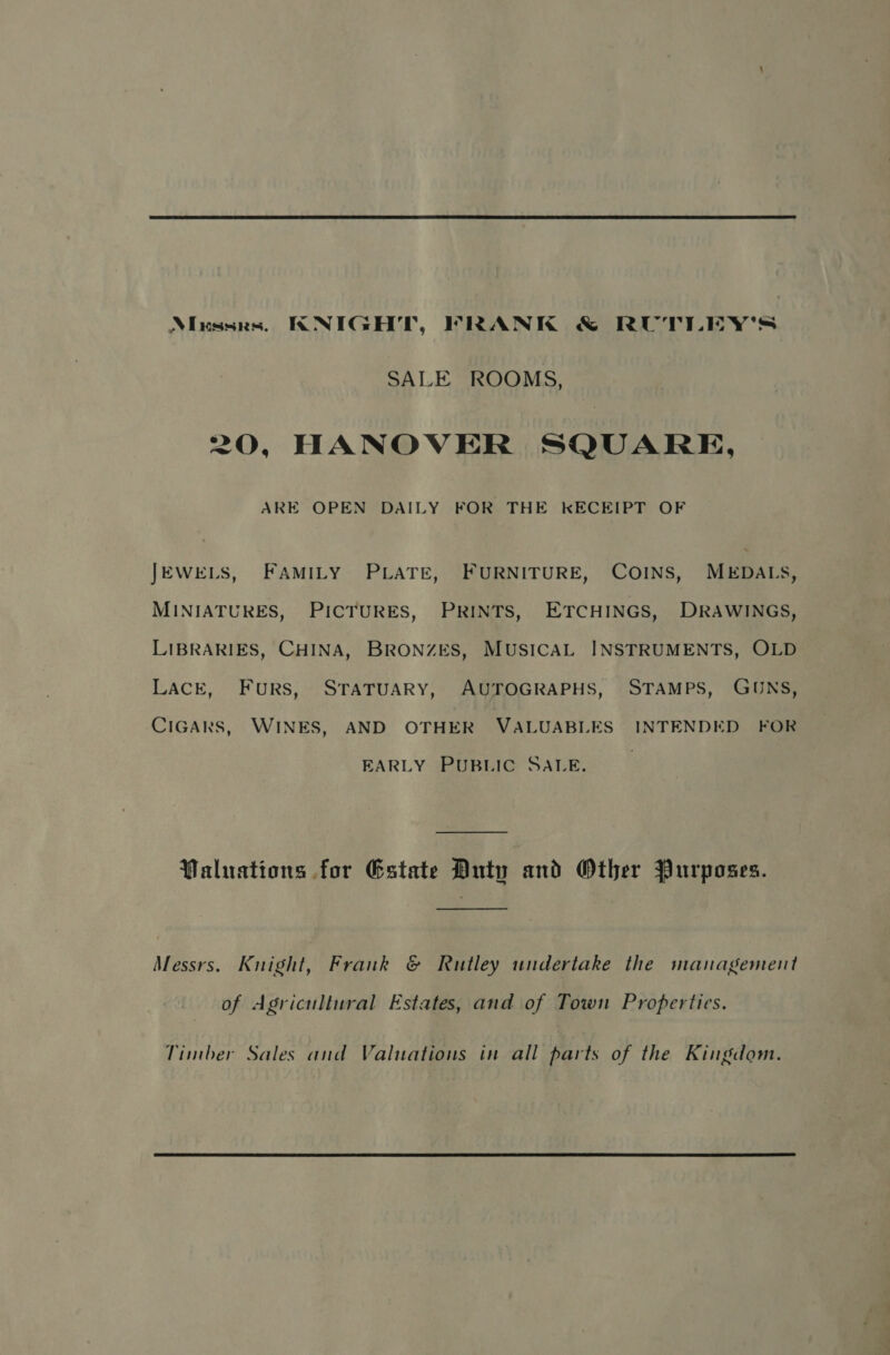  Ninssrs. KNIGHT, FRANK &amp; RUTLEY'S SALE ROOMS, 20, HANOVER SQUARE, ARE OPEN DAILY FOR THE KECEIPT OF JEWELS, FAMILY PLATE, FURNITURE, COINS, MEDALS, MINIATURES, PICTURES, PRINTS, ETCHINGS, DRAWINGS, LIBRARIES, CHINA, BRONZES, MUSICAL INSTRUMENTS, OLD LACE, Furs, STATUARY, AUTOGRAPHS, STAMPS, GUNS, CIGARS, WINES, AND OTHER VALUABLES INTENDED FOR EARLY PUBLIC SALE. Waluations for Gstate Duty and Other Purposes. Messrs. Knight, Frank &amp; Rutley undertake the management of Agricultural Estates, and of Town Properties. Timber Sales and Valuations in all parts of the Kingdom. 