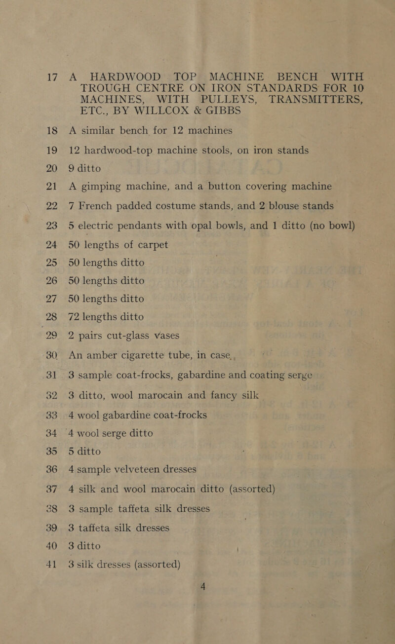 A HARDWOOD. TOP MACHINE. BENCH WITH - FROUGH CENTRE ON IRON STANDARDS FOR 10 MACHINES, WITH -BULLEYS; TRANSAT. ETC; BY WILEGOX GGT BSS A similar bench for 12 machines 12 hardwood-top machine stools, on iron stands 9 ditto A gimping machine, and a button covering machine 7 French padded costume stands, and 2 blouse stands 3 5 electric pendants with opal bowls, and 1 ditto (no bowl) 50 Tne of carpet 50 lengths ditto 50 lengths ditto 50 lengths ditto 72 lengths ditto 2 pairs cut-glass vases An amber cigarette tube, in case. 3 sample coat-frocks, gabardine and coating serge 3 ditto, wool marocain and fancy silk 4 wool gabardine coat-frocks 5 ditto 4 sample velveteen dresses 4 silk and wool marocain ditto (assorted) 3 sample taffeta silk dresses 3 taffeta silk dresses 3 ditto