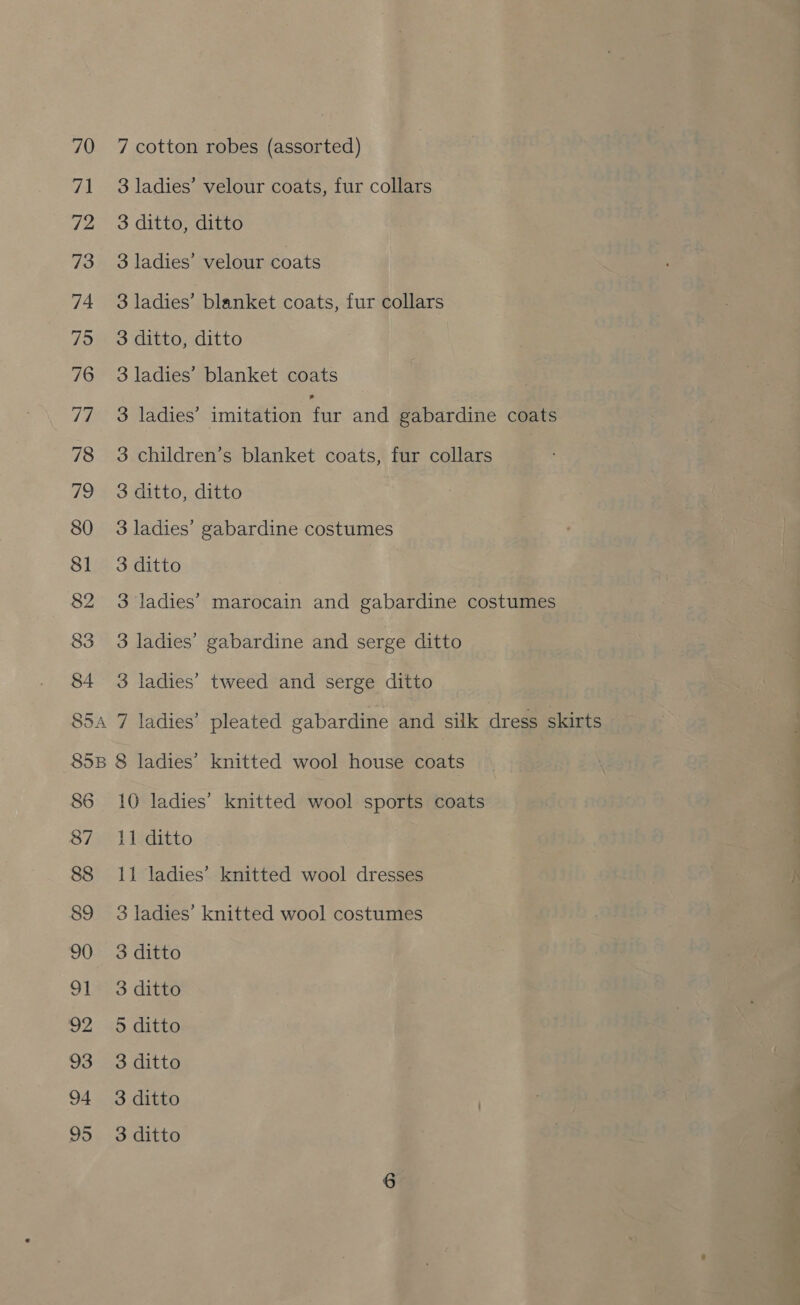 70 71 72 73 74 75 76 77 78 the, 80 81 82 83 S5A 7 cotton robes (assorted) 3 ladies’ velour coats, fur collars 3 ditto, ditto 3 ladies’ velour coats 3 ladies’ blanket coats, fur collars 3 ditto, ditto 3 ladies’ blanket coats 3 ladies’ imitation fur and gabardine coats 3 children’s blanket coats, fur collars : 3 ditto, ditto 3 ladies’ gabardine costumes 3 ditto 3 ladies’ marocain and gabardine costumes 3 ladies’ gabardine and serge ditto 3 ladies’ tweed and serge ditto 7 ladies’ pleated gabardine and silk dress skirts 86 87 88 89 90 91 92 93 94 95 10 ladies’ knitted wool sports coats 11 ditto 11 ladies’ knitted wool dresses 3 ladies’ knitted wool costumes 3 ditto 3 ditto 5 ditto 3 ditto 3 ditto 3 ditto