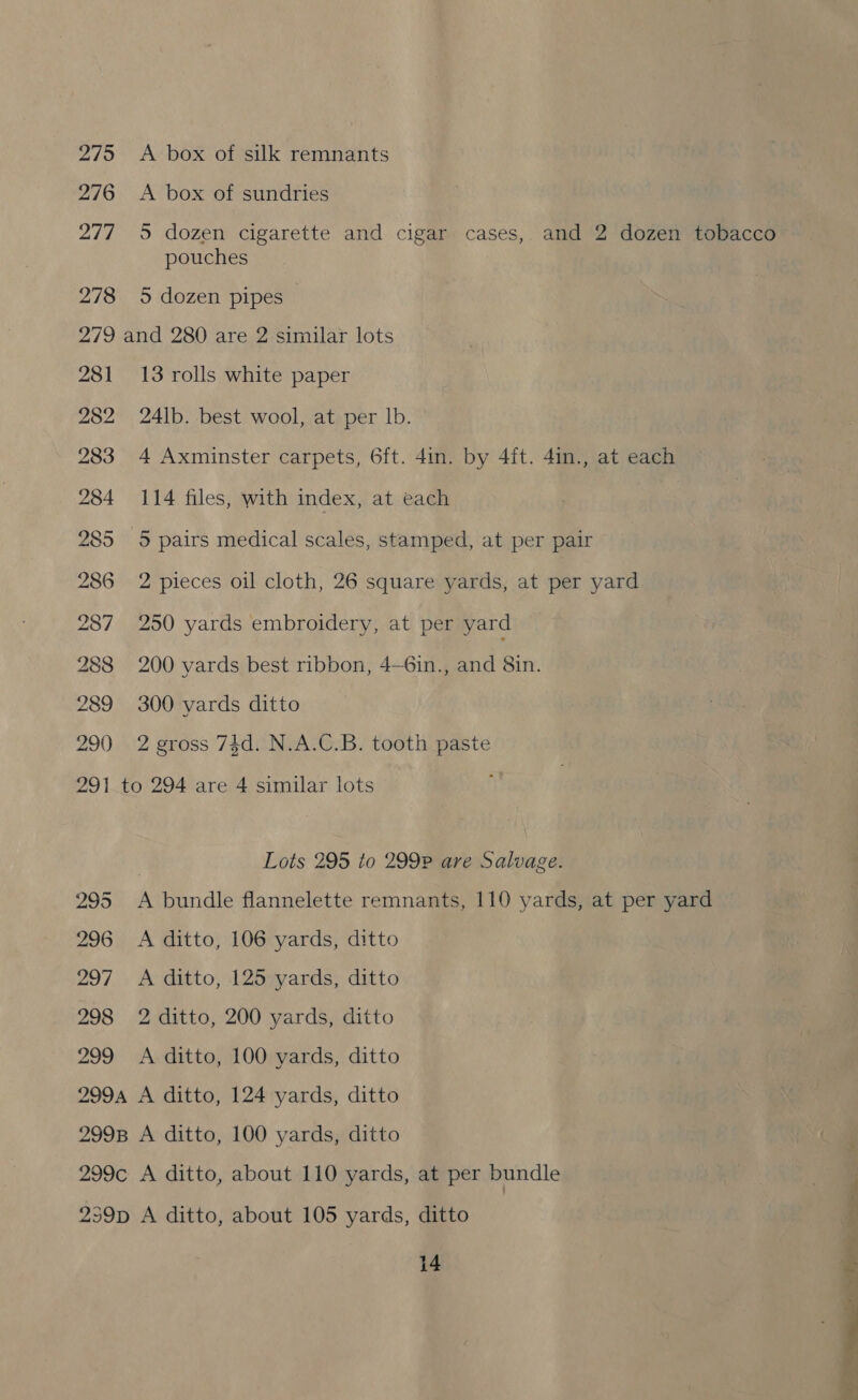 275 276 277 278 A box of silk remnants A box of sundries 5 dozen cigarette and cigar cases, and 2 dozen tobacco pouches 5 dozen pipes 281 282 283 284 285 286 287 288 289 290 13 rolls white paper 24lb. best wool, at per Ib. 4 Axminster carpets, 6ft. 4in. by 4ft. 4in., at each 114 files, with index, at each 5 pairs medical scales, stamped, at per pair 2 pieces oil cloth, 26 square yards, at per yard 250 yards embroidery, at per yard 200 yards best ribbon, 4—6in., and 8in. 300 yards ditto 2 gross 74d. N.A.C.B. tooth paste 295 296 297 298 299 7 Lots 295 to 299P are Salvage. A bundle flannelette remnants, 110 yards, at per yard A ditto, 106 yards, ditto A ditto, 125 yards, ditto 2 ditto, 200 yards, ditto A ditto, 100 yards, ditto 14 a ee — o ye s ad