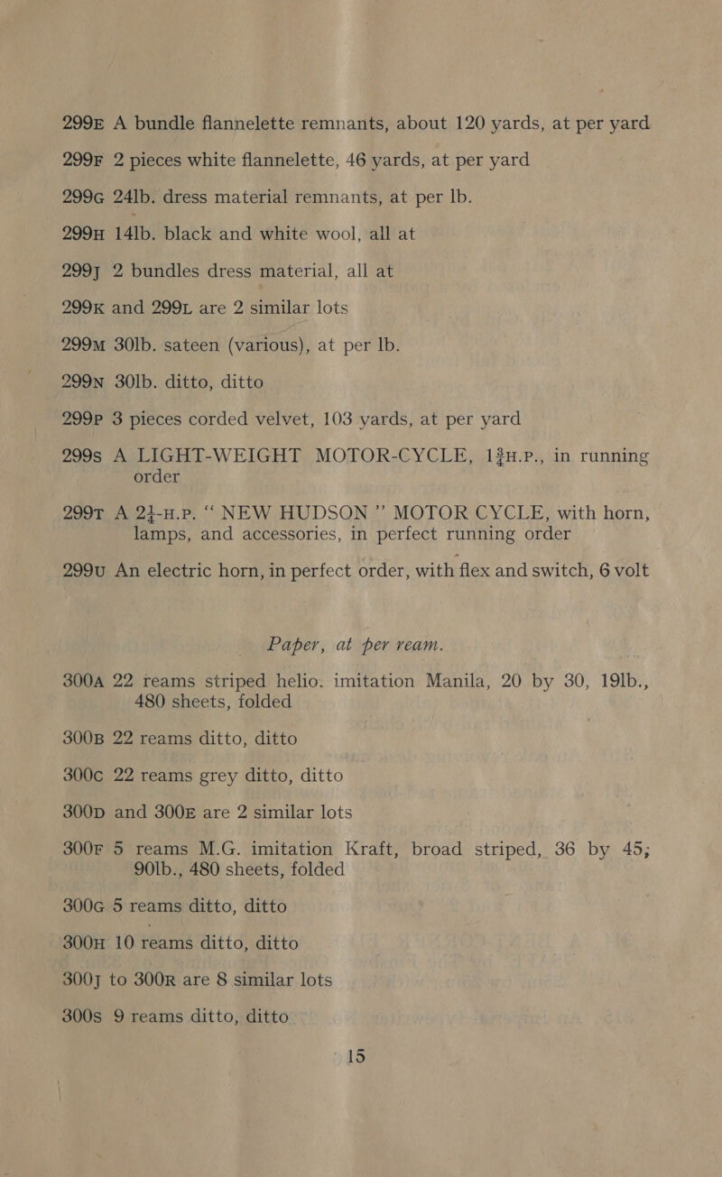 299E A bundle flannelette remnants, about 120 yards, at per yard 299F 2 pieces white flannelette, 46 yards, at per yard 299G 24lb. dress material remnants, at per lb. 299H 14Ib. black and white wool, all at 299] 2 bundles dress material, all at 299K and 2991 are 2 similar lots 299m 30lb. sateen (various), at per lb. 299Nn 30Ib. ditto, ditto 299P 3 pieces corded velvet, 103 yards, at per yard 299s A LIGHT-WEIGHT MOTOR-CYCLE, 13H.P., in running order 299T A 24-H.Pp. ““ NEW HUDSON ” MOTOR CYCLE, with horn, lamps, and accessories, in perfect running order 299u An electric horn, in perfect order, with flex and switch, 6 volt Paper, at per ream. 300A 22 reams striped helio. imitation Manila, 20 by 30, 19lb., 480 sheets, folded 300B 22 reams ditto, ditto 300c 22 reams grey ditto, ditto 300D and 300 are 2 similar lots 300F 5 reams M.G. imitation Kraft, broad striped, 36 by 45; 901b., 480 sheets, folded 300cG 5 reams ditto, ditto 300H 10 TARE ditto, ditto 3007 to 300R are 8 similar lots 300s 9 reams ditto, ditto