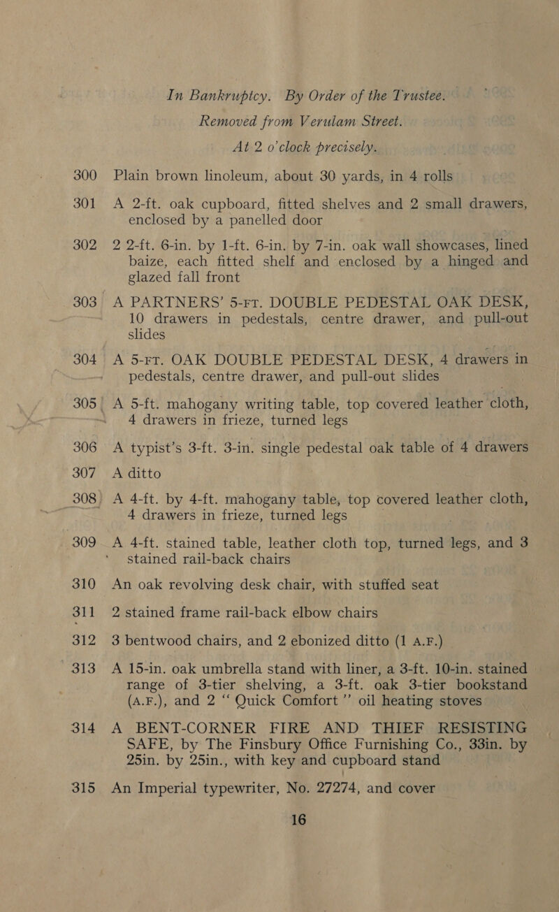 300 301 302 303 306 307 309 310 311 312 e138 314 315 In Bankruptcy. By Order of the Trustee. Removed from Verulam Street. At 2 o'clock precisely. Plain brown lnoleum, about 30 yards, in 4 rolls A 2-ft. oak cupboard, fitted shelves and 2 small drawers, enclosed by a panelled door 2 2-ft. 6-in. by 1-ft. 6-in. by 7-in. oak wall showcases, lined baize, each fitted shelf and enclosed by a hinged and glazed fall front A PARTNERS’ 5-rt. DOUBLE PEDESTAL OAK DESK, 10 drawers in pedestals, centre drawer, and pull-out slides A 5-rt. OAK DOUBLE PEDESTAL DESK, 4 drawers in pedestals, centre drawer, and pull-out slides : A 5-ft. mahogany writing table, top covered leather cloth, 4 drawers in frieze, turned legs A typist’s 3-ft. 3-in. single pedestal oak table of 4 drawers A ditto A 4-ft. by 4-ft. mahogany table, top covered leather cloth, 4 drawers in frieze, turned legs A 4-ft. stained table, leather cloth top, turned legs, and 3 stained rail-back chairs An oak revolving desk chair, with stuffed seat 2 stained frame rail-back elbow chairs 3 bentwood chairs, and 2 ebonized ditto (1 A.F.) A 15-in. oak umbrella stand with liner, a 3-ft. 10-in. stained | range of 3-tier shelving, a 3-ft. oak 3-tier bookstand (A.F.), and 2 ‘‘ Quick Comfort ’’ oil heating stoves A BENT-CORNER FIRE AND THIEF RESISTING SAFE, by The Finsbury Office Furnishing Co., 33in. by 25in. by 25in., with key and cupboard stand An Imperial typewriter, No. 27274, and cover