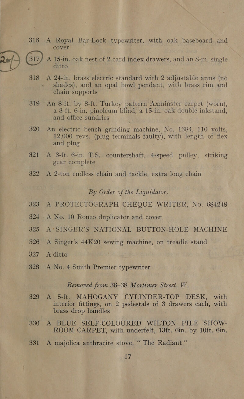 316 A Royal Bar-Lock typewriter, with oak baseboard. and cover —, al A 15-in. oak nest of 2 card index drawers, and an 8-in, single ditto 318 <A 24-in. brass electric standard with 2 adjustable arms (no shades), and an opal bowl pendant, with brass rim and chain supports ak 319 An 8-ft. by 8-ft. Turkey pattern Axminster carpet (worn), a 3-ft. 6-in. pinoleum blind, a 15-in. oak double inkstand, and office sundries 320 An electric bench grinding machine, No. 1384, 110 volts, 12,000 revs. (plug terminals faulty), with length of flex and plug | 321 A 3-ft. 6-in. T.S. countershaft, 4-speed pulley, striking gear complete 322 <A 2-ton endless chain and tackle, extra long chain By Order of the Liquidator. 323 A PROTECTOGRAPH CHEQUE WRITER, No. 684249 324 A No. 10 Roneo duplicator and cover 325 A’*SINGER’S NATIONAL BUTTON-HOLE MACHINE 326 A Singer’s 44K20 sewing machine, on treadle stand 327 A ditto 328 A No. 4 Smith Premier typewriter Removed from 36-38 Mortimer Street, W. 329 A 5-ft. MAHOGANY CYLINDER-TOP DESK, with interior fittings, on 2 pedestals of 3 drawers each, with brass drop handles 330 A BLUE SELF-COLOURED WILTON PILE SHOW- ROOM CARPET, with underfelt, 13ft. Gin. by 10ft. 6in. 331 A majolica anthracite stove, “ The Radiant ”