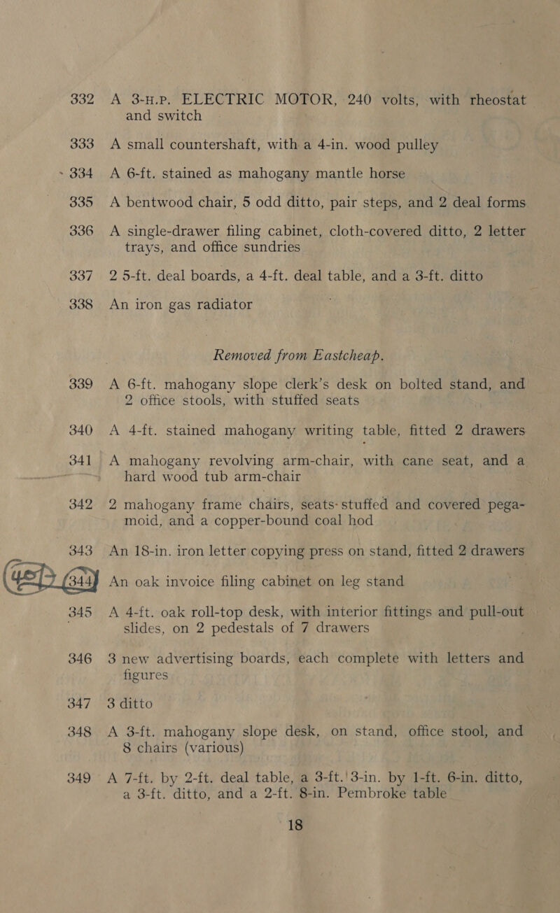 332 333 ~ 334 335 336 340 341 342  345 346 347 348 349 A 3-H.p. ELECTRIC MOTOR, 240 volts, with rheostat and switch A small countershaft, with a 4-in. wood pulley A 6-ft. stained as mahogany mantle horse A bentwood chair, 5 odd ditto, pair steps, and 2 deal forms A single-drawer filing cabinet, cloth-covered ditto, 2 letter trays, and office sundries 2 5-ft. deal boards, a 4-ft. deal table, and a 3-ft. ditto An iron gas radiator Removed from Eastcheap. 2 office stools, with stuffed seats A 4-ft. stained mahogany writing table, fitted 2 drawers A mahogany revolving arm-chair, with cane seat, and a hard wood tub arm-chair 2 mahogany frame chairs, seats-stuffed and covered pega- moid, and a copper-bound coal hod An 18-in. iron letter copying press on stand, fitted 2 drawers An oak invoice filing cabinet on leg stand A 4-ft. oak roll-top desk, with interior fittings and pull-out slides, on 2 pedestals of 7 drawers 3 new advertising boards, each complete with letters and figures 3 ditto A 3-ft. mahogany slope desk, on stand, office stool, and 8 chairs (various) A 7-ft. by 2-ft. deal table, a 3-ft.'!3-in. by 1-ft. 6-in. ditto, a 3-ft. ditto, and a 2-ft. 8-in. Pembroke table