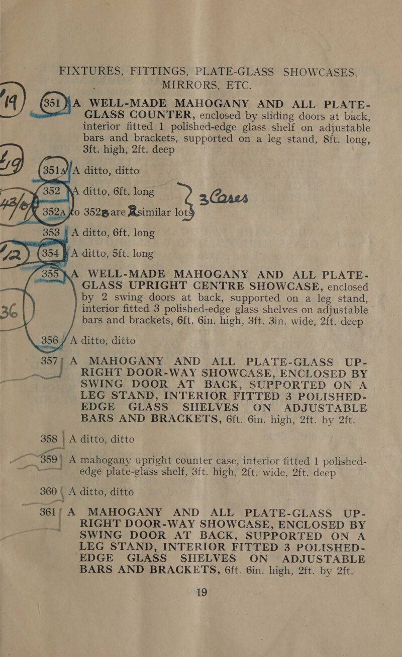 PEXTORES; FITTINGS, PLATE-GLASS SHOWCASES, MIRRORS, ETC. 4 Gna WELL-MADE MAHOGANY AND ALL PLATE- = GLASS COUNTER, enclosed by sliding doors at back, interior fitted 1 polished-edge glass shelf on adjustable bars and brackets, supported on a leg stand, 8ft. long, / 3ft. high, 2ft. deep SD (3513 A ditto, ditto      A ditto, 6ft. long : 2(arer fo 352Bare Bsimilar lot \A WELL-MADE MAHOGANY AND ALL PLATE- ~ \ GLASS UPRIGHT CENTRE SHOWCASE, enclosed by 2 swing doors at back, supported on a leg stand, interior fitted 3 polished-edge glass shelves on adjustable bars and brackets, 6ft. 6in. high, 3ft. 3in. wide, 2ft. deep /A ditto, ditto 357, A MAHOGANY AND ALL PLATE-GLASS UP- Bi! RIGHT DOOR-WAY SHOWCASE, ENCLOSED BY SWING DOOR AT BACK, SUPPORTED ON A LEG STAND, INTERIOR FITTED 3 POLISHED- EDGE GLASS SHELVES ON ADJUSTABLE BARS AND BRACKETS, 6it. 6in. high, 2ft. by 2ft. 358 | A ditto, ditto We — : ’ “~~ _- 359) A mahogany upright counter case, interior fitted 1 polished- ~ “= edge plate-glass shelf, 3ft. high, 2ft. wide, 2ft. deep 360 ( A ditto, ditto 361/ A MAHOGANY AND ALL PLATE-GLASS UP- ' RIGHT DOOR-WAY SHOWCASE, ENCLOSED BY SWING DOOR AT BACK, SUPPORTED ON A LEG STAND, INTERIOR FITTED 3 POLISHED- EDGE GLASS SHELVES ON ADJUSTABLE BARS AND BRACKETS, 6ft. 6in. high, 2ft. by 2ft. —s ~