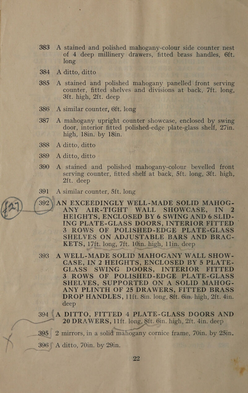 383 384 385 391 a 393 394 | A stained and polished mahogany-colour side counter nest long A ditto, ditto A stained and polished mahogany panelled front serving counter, fitted shelves and divisions at back, 7ft. long, sft. high, 2ft. deep A similar counter, 6ft. long A mahogany upright counter showcase, enclosed by swing door, interior fitted polished-edge plate- glass shelf, 27in. high, 18in. by 18in. A ditto, ditto A ditto, ditto A stained and polished mahogany-colour bevelled front serving counter, fitted shelf at back, 5ft. long, 3ft. high, Zit Oeep A similar counter, 5ft. long ANY AIR-TIGHT WALL SHOWCASE, IN 2 HEIGHTS, ENCLOSED BY 6 SWING AND 6 SLID- 3 ROWS OF POLISHED-EDGE PLATE-GLASS SHELVES ON ADJUSTABLE BARS AND BRAC- KETS, 17ft. long, 7ft. 10in. high, 1lin. deep A WELL-MADE SOLID MAHOGANY WALL SHOW- CASE, IN 2 HEIGHTS, ENCLOSED BY 5 PLATE- GLASS SWING DOORS, INTERIOR FITTED 3 ROWS OF POLISHED-EDGE PLATE-GLASS SHELVES, SUPPORTED ON A SOLID MAHOG- DROP HANDLES, I 1ft. 8in. long, 8ft. Gin. high, 2ft. 4in. deep _A DITTO, FITTED 4 PLATE-GLASS DOORS AND 2 mirrors, in a solid mahogany cornice frame, 70in. by 25in,. A ditto, 70in. by 29in.