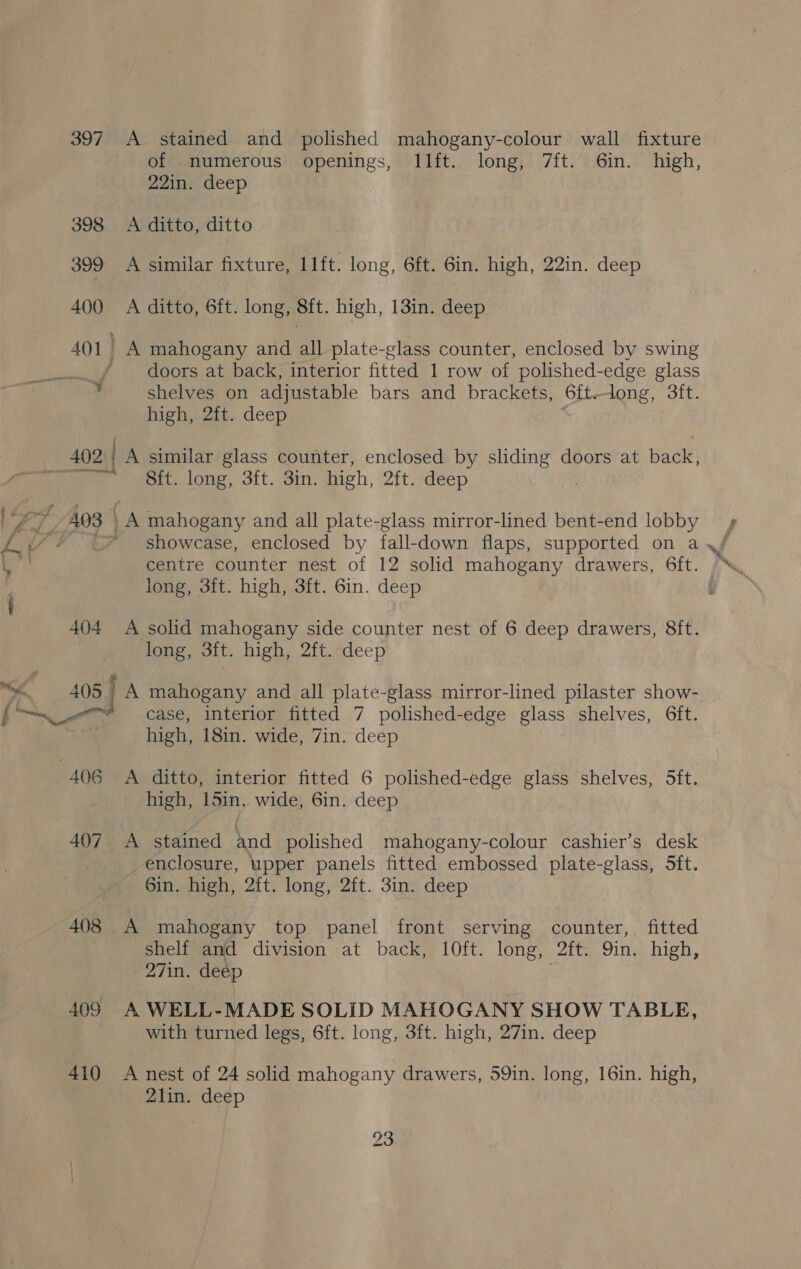 397. A stained and polished mahogany-colour wall fixture of numerous openings, Illft. long, 7ft. 6in. high, 2Zin: deep 398 A ditto, ditto 399 A similar fixture, 11ft. long, 6ft. 6in. high, 22in. deep 400 A ditto, 6ft. long, 8ft. high, 13in. deep 401 A mahogany and all plate-glass counter, enclosed by swing | doors at back, interior fitted 1 row of polished-edge glass ¥ shelves on adjustable bars and brackets, 6{t.long, 3ft. high, 2ft. deep 402 ) A similar glass counter, enclosed by sliding doors at back, ogee St. long, 3ft. 3in. high, 2ft. deep | Fa ‘3 403 | A mahogany and all plate-glass mirror-lined bent-end lobby fb * showcase, enclosed by fall-down flaps, supported on a fy ih centre counter nest of 12 solid mahogany drawers, 6ft. long, 3ft. high, 3ft. 6in. deep i i 404 A solid mahogany side counter nest of 6 deep drawers, 8ft. long, Sit. high, 2ft. deep 4 405 ; A mahogany and all plate-glass mirror-lined pilaster show- (' “ma _™@ case, interior fitted 7 polished-edge glass shelves, Gft. high, 18in. wide, 7in. deep 406 A ditto, interior fitted 6 polished-edge glass shelves, 5ft. high, 15in.. wide, 6in. deep 407. A stained and polished mahogany-colour cashier’s desk enclosure, upper panels fitted embossed plate-glass, 5ft. 6in. high, 2ft. long, 2ft. 3in. deep 408 A mahogany top panel front serving counter, fitted shelf and division at back, 10ft. long, 2ft. 9in. high, 27in. deep 409 A WELL-MADE SOLID MAHOGANY SHOW TABLE, with turned legs, 6ft. long, 3ft. high, 27in. deep 410 A nest of 24 solid mahogany drawers, 59in. long, 16in. high, 2lin. deep