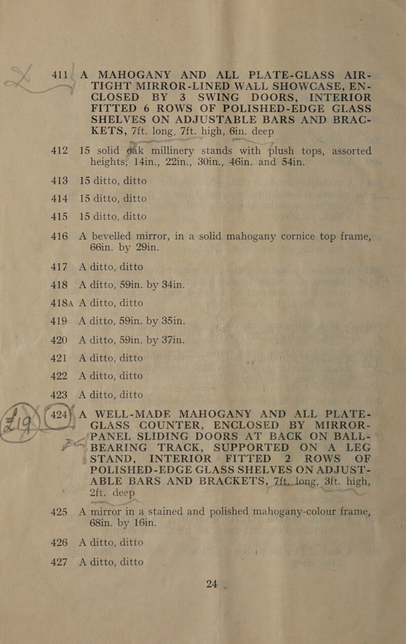 41] 412 413 414 415 416 425 426 427 A MAHOGANY AND ALL PLATE-GLASS AIR- TIGHT MIRROR-LINED WALL SHOWCASE, EN- CLOSED BY 3 SWING DOORS, INTERIOR FITTED 6 ROWS OF POLISHED-EDGE GLASS SHELVES ON ADJUSTABLE BARS AND BRAC- KETS, 7ft. EDs. 7{t. high, 6in. deep 15 solid Ak Bailiinersy stands With plush tops, assorted heights, 14in., 22in., 30in., 46in. and 54in. 15 ditto, ditto 15 ditto, ditto 15 ditto, ditto A bevelled. mirror, in a solid mahogany cornice top frame, 66in. by 29in. A ditto, ditto A ditto, 59in. by 34in. A ditto, ditto A ditto, 59in. by 35in. A ditto, 59in. by 37in. A ditto, ditto A ditto, ditto A ditto, ditto GLASS COUNTER, ENCLOSED BY MIRROR- PANEL SLIDING DOORS AT BACK ON BALL- » STAND, INTERIOR FITTED 2 ROWS OF POLISHED-EDGE GLASS SHELVES ON ADJUST- ABLE BARS AND BRACKETS, 7ft. long, sit. ee Zit. deep A mirror in a stained and polished mahogany-colour frame, 68in. by 16in. A ditto, ditto A ditto, ditto