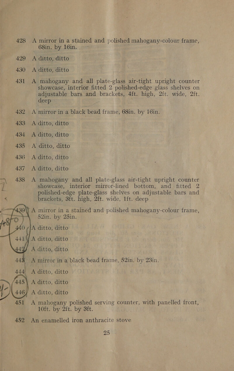 428 A mirror in a stained and polished mahogany-colour frame, _ 68in. by 16in. | 429 A ditto, ditto 430 A ditto, ditto 431 A mahogany and all plate ela air-tight upright counter showcase, interior fitted 2 polished-edge glass shelves on adjustable bars and brackets, Aft. high, 2ft. wide, 2it. deep 432 A mirror in a black bead frame, 68in. by i6in. 433 A ditto, ditto 434 <A ditto, ditto 435 <A ditto, ditto 436 A ditto, ditto 437 A ditto, ditto A 408. A mahogany and all plate-glass air-tight upright counter / showcase, interior mirror-lined bottom, and fitted 2 | polished-edge plate-glass shelves on adjustable bars and < brackets, 3ft. high, ait. wide, lft. deep     ¥439\) A mirror in a stained and polished mahogany-colour frame, 52in. by 25in. 40 JA ditto! ditto 4414] A ditto, ditto 44 J A ditto, ditto 443 444 A ditto, ditto A ditto, ditto J A ditto, ditto 451 A mahogany polished serving counter, with panelled front, 10ft. by 2ft. by 3ft. A mirror in a black bead frame, 52in. by 23in.  452 An enamelled iron anthracite stove