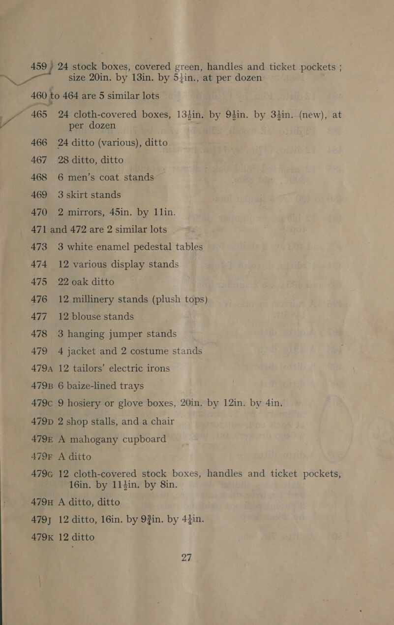 459 / 24 stock boxes, covered green, handles and ticket pockets ; aS size 20in. by 13in. by 5}in., at per dozen 460 to 464 are 5 similar lots wv 465 24 cloth-covered boxes, 134in. by 94in. by 3}in. (new), at per dozen : 466 24 ditto (various), ditto 467 28 ditto, ditto 468 6 men’s coat stands 469 3skirt stands 470 2 mirrors, 45in. by 11in. 471 and 472 are 2 similar lots 473 3 white enamel pedestal tables 474 12 various display stands 475 22 oak ditto 476 12 millinery stands (plush tops) 477 12 blouse stands 478 3 hanging jumper stands 479 4 jacket and 2 costume stands 479 12 tailors’ electric irons 4798 6 baize-lined trays 479c 9 hosiery or glove boxes, 20in. by 12in. by 4in. 479D 2 shop stalls, and a chair 479E A mahogany cupboard 479F A ditto 479G 12 cloth-covered stock boxes, handles and ticket pockets, 16in. by 114in. by 8in. 479H A ditto, ditto A479} 12 ditto, 16in. by 9#in. by 44in. 479K 12 ditto 2