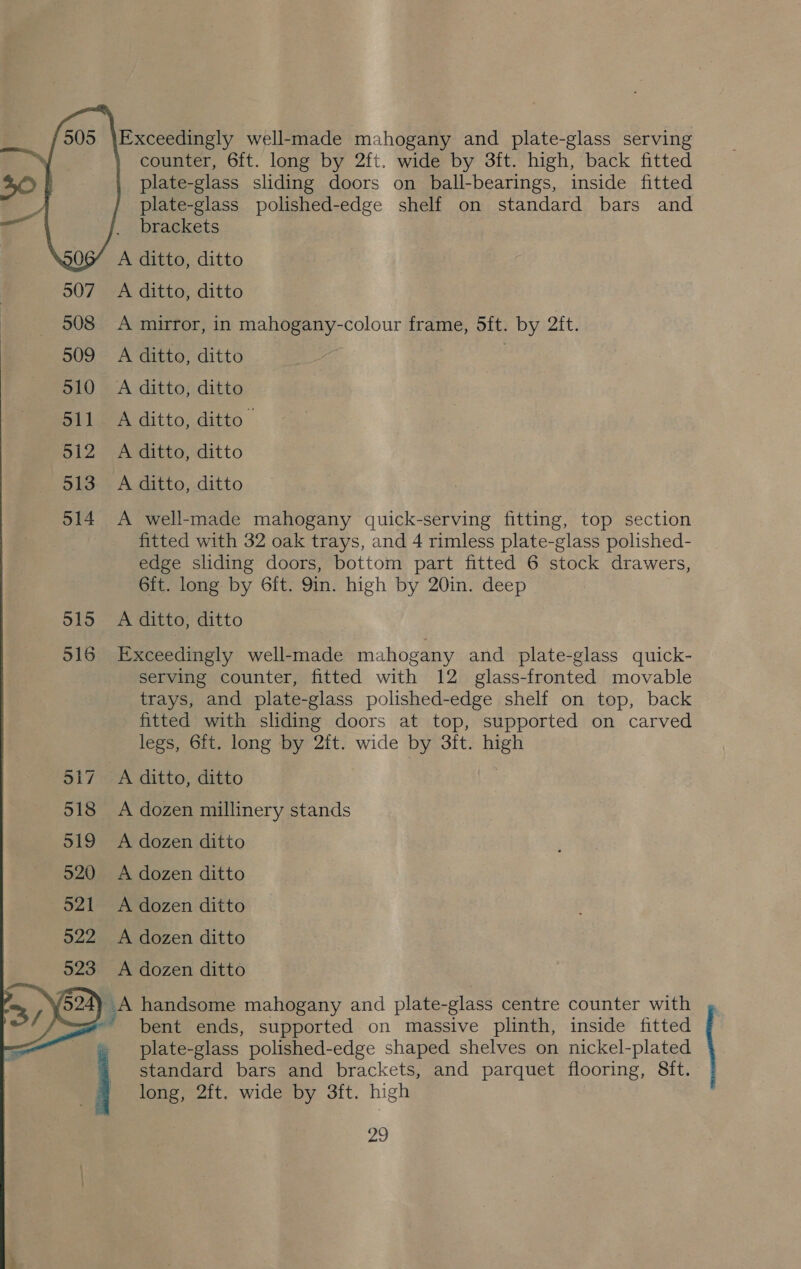  Exceedingly well-made mahogany and plate-glass serving counter, 6ft. long by 2ft. wide by 3ft. high, back fitted plate-glass sliding doors on ball-bearings, inside fitted plate-glass polished-edge shelf on standard bars and brackets A ditto, ditto 507 A ditto, ditto 908 <A mirror, in mahogany-colour frame, 5ft. by 2ft. 509 A ditto, ditto 510 A ditto, ditto 511 A ditto, ditto 512 A ditto, ditto 513 A ditto, ditto 514 <A well-made mahogany quick-serving fitting, top section fitted with 32 oak trays, and 4 rimless plate-glass polished- edge sliding doors, bottom part fitted 6 stock drawers, 6fit. long by 6ft. 9in. high by 20in. deep 515 A ditto, ditto 516 Exceedingly well-made mahogany and plate-glass quick- serving counter, fitted with 12 glass-fronted movable trays, and plate-glass polished-edge shelf on top, back fitted with sliding doors at top, supported on carved legs, 6ft. long by 2ft. wide by 3ft. high 517 A ditto, ditto 518 A dozen millinery stands 519 A dozen ditto 520 <A dozen ditto 521 <A dozen ditto 922 A dozen ditto 523 A dozen ditto 3a) handsome mahogany and plate-glass centre counter with ~ bent ends, supported on massive plinth, inside fitted plate-glass polished-edge shaped shelves on nickel-plated \ ey, standard bars and brackets, and parquet flooring, 8ft. long, 2ft. wide by 3ft. high oo