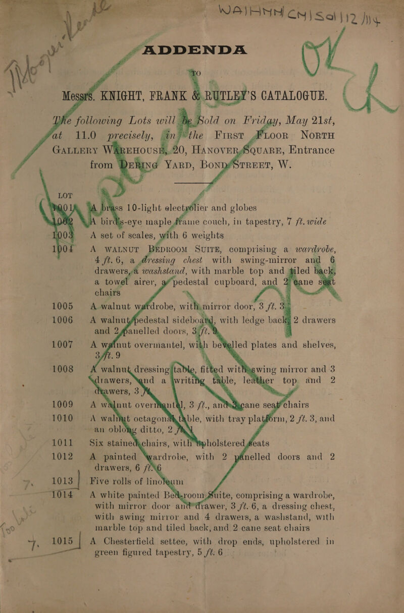 WEIANA CN) Saif My _“BRDDENDA      _ KNIGHT, ee RUDLEY'S CATALOGUE. | 4 _ a] 33  Bold on Friday, May 21st, First 4 Loon Norru Square, Entrance STREET, W.  Us-eye maple #fame couch, in tapestry, 7 /¢. wide A set of scales » with 6 weights ipo A Oe? aie SUITE, comprising a wardrobe, 4 ft.6, a dressing chest with swing-mirror ike : drawers,@ washstand, with marble A andy ie tack a towel airer, “@ane sé chairs ‘ 3 1005 A walnut wafdrobe, a) ee door, 3 ft. 3.      and 2 anelled Rae a ‘9 1007 nut overmantel, with boWglicd plates dag shelves, ‘ ‘ 1008 ’ swing mirror and 3 . and 2 1009 chairs ; 1010 brn, 2 /¢. 3, and 1011 1012 doors and 2 . OES 1014 : Suite, comprising a wardrobe, . with mirror door at frawer, 3 /t. 6, a dressing chest, eo. with swing mirror and 4 drawers, a washstand, with C0 i _ marble top and tiled back, and 2 cane seat chairs sz f 1015 | A Chesterfield settee, with drop ends, Bphalstexed in —— green figured tapestry, 5 /t;6 -