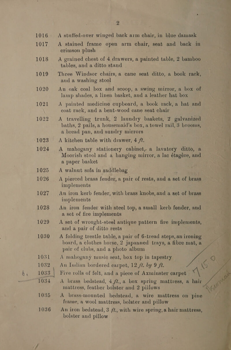 A stuffed-over winged back arm chair, in blue damask A stained frame open arm chair, seat and back in crimson plush A grained chest of 4 drawers, a painted table, 2 bamboo tables, and a ditto stand Three Windsor chairs, a cane seat ditto, a book rack, and a washing stool An oak coal box and scoop, a swing mirror, a box of lamp shades, a linen basket, and a leather hat box A painted medicine cupboard, a book rack, a hat and coat rack, and a bent-wood cane seat chair A travelling trunk, 2 laundry baskets, 2 galvanized baths, 2 pails,a housemaid’s box, a towel rail, 3 brooms, a bread pan, and sundry mirrors A kitchen table with drawer, 4 /¢. A mahogany stationery cabinet, a lavatory ditto, a Moorish stool and a hanging mirror, a lac étagére, and a paper basket A walnut sofa in saddlebag : : A pierced brass fender, a pair of rests, and a set of brass implements | An iron kerb fender, with brass knobs, and a set of brass implements An iron fender with steel top, a small kerb fender, and a set of fire implements A set of wrought-steel antique pattern fire implements, and a pair of ditto rests A folding trestle table, a pair of 6-tread steps, an ironing board, a clothes horse, 2 japauned trays, a fibre mat, a pair of clubs, and a photo album : A mahogany music seat, box top in tapestry ie An Indian bordered carpet, 12 /¢. by 9 ft. Five rolls of felt, and a piece of Axminster carpet “\ A brass bedstead, 4,/¢.,a box spring mattress, a hair mattress, feather bolster and 2 pillows | A brass-mounted bedstead, a wire mattress on pine frame, a wool mattress, bolster and pillow | An iron bedstead, 3 /¢., with wire spring, a hair mattress, bolster and pillow 