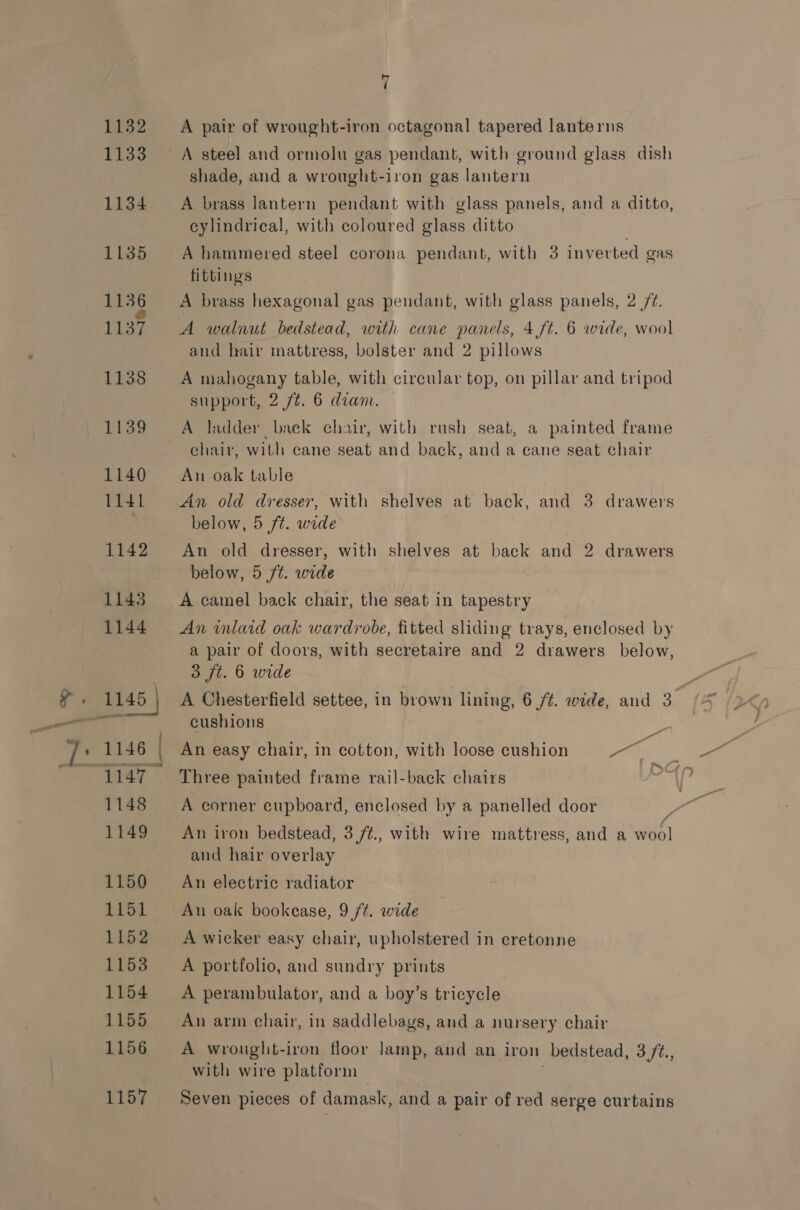 A pair of wrought-iron octagonal tapered lanterns A steel and ormolu gas pendant, with ground glass dish shade, and a wrought-iron gas lantern A brass lantern pendant with glass panels, and a ditto, cylindrical, with coloured glass ditto A hammered steel corona pendant, with 3 inverted gas fittings A brass hexagonal gas pendant, with glass panels, 2 /¢. A walnut bedstead, with cane panels, 4 ft. 6 wide, wool and hair mattress, bolster and 2 pillows A mahogany table, with circular top, on pillar and tripod support, 2 ft. 6 dian. A ladder back chair, with rush seat, a painted frame chair, with cane seat and back, and a cane seat chair An oak table An old dresser, with shelves at back, and 3 drawers below, 5 ft. wide An old dresser, with shelves at back and 2 drawers below, 5 ft. wide A camel back chair, the seat in tapestry An inlaid oak wardrobe, fitted sliding trays, enclosed by a pair of doors, with secretaire and 2 drawers below, 3 ft. 6 wide A Chesterfield settee, in brown lining, 6 /¢. wide, and 3 cushions An easy chair, in cotton, with loose cushion Po Three painted frame rail-back chairs A corner cupboard, enclosed by a panelled door An iron bedstead, 3,/¢., with wire mattress, and a wool and hair overlay An electric radiator An oak bookcase, 9 ft. wide A wicker easy chair, upholstered in cretonne A portfolio, and sundry prints A perambulator, and a boy’s tricycle An arm chair, in saddlebags, and a nursery chair A wrought-iron floor lamp, and an iron bedstead, 3 ft., with wire platform Seven pieces of damask, and a pair of red serge curtains