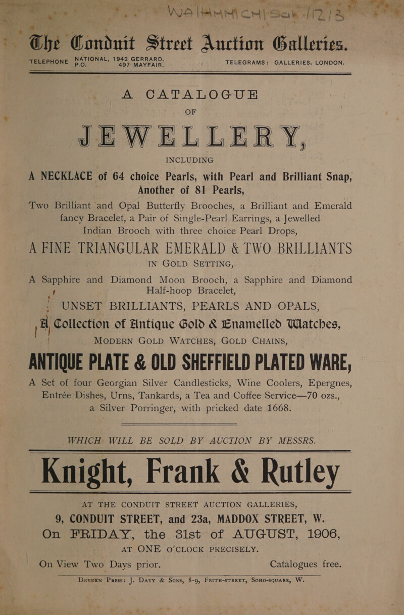 7 ers ~ ; nee 3 9 * is ' Wo IMM c cM “= Sci HF ra ] 2 ils yee * Bhe Panduit Street action Galleries. A het 1942 GERRARD. TELEPHONE 497 MAYFAIR. TELEGRAMS: GALLERIES, LONDON.   Pepe PANT © Gar JEWEL LER Y, INCLUDING A NECKLACE of 64 choice Pearls, with Pearl and Brilliant Snap, Another of 81 Pearls, Two Brilliant and Opal Butterfly Brooches, a Brilliant and Emerald fancy Bracelet, a Pair of Single-Pearl Earrings, a Jewelled Indian Brooch with three choice Pearl Drops, A FINE TRIANGULAR EMERALD &amp; TWO BRILLIANTS IN GOLD SETTING,   A Sapphire and Diamond Moon Brooch, a Sapphire and Diamond ; Half-hoop Bracelet, t: UNSET BRILLIANTS, PEARLS AND OPALS, he Collection of Antique Gold &amp; Enamelled Watches, MODERN GOLD WATCHES, GOLD CHAINS, ANTIQUE PLATE &amp; OLD SHEFFIELD PLATED WARE, A Set of four Georgian Silver Candlesticks, Wine Coolers, Epergnes, Entrée Dishes, Urns, Tankards, a Tea and Coffee Service—70 ozs., a Silver Porringer, with pricked date 1668.   WHICH? WILL: BE SOLD BY AUCTION BY. MESSRS. Knight, Frank &amp; Rutley AT THE CONDUIT STREET AUCTION GALLERIES, 9, CONDUIT STREET, and 23a, MADDOX STREET, W. On FRIDAY, the 3lst of AUGUST, 1906, AT ONE O’CLOCK PRECISELY.   On View Two Days prior. Catalogues free.  Dryven Press: J. Davy &amp; Sons, 8-9, FRITH-STREET, SoHo-squarE, W.