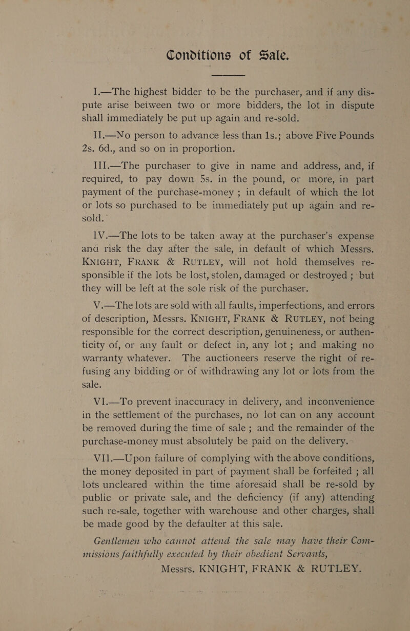 Conditions of Sale.  I.—The highest bidder to be the purchaser, and if any dis- pute arise between two or more bidders, the lot in dispute shall immediately be put up again and re-sold. II.—No person to advance less than 1s.; above Five Pounds 2s. 6d., and so on in proportion. I1I.—The purchaser to give in name and address, and, if required, to pay down 5s. in the pound, or more, in part payment of the purchase-money ; in default of which the lot or lots so purchased to be immediately put up again and re- sold. 1V.—The lots to be taken away at the purchaser’s expense ana risk the day after the sale, in default of which Messrs. KNIGHT, FRANK &amp; RUTLEyY, will not hold themselves re- sponsible if the lots be lost, stolen, damaged or destroyed ; but they will be left at the sole risk of the purchaser. V.—tThe lots are sold with all faults, imperfections, and errors of description, Messrs. KNIGHT, FRANK &amp; RUTLEY, not being responsible for the correct description, genuineness, or authen- ticity of, or any fault or defect in, any lot; and making no warranty whatever. The auctioneers reserve the right of re- fusing any bidding or of withdrawing any lot or lots from the sale. V1I.—To prevent inaccuracy in delivery, and inconvenience in the settlement of the purchases, no lot can on any account be removed during the time of sale ; and the remainder of the purchase-money must absolutely be paid on the delivery. — V1l.—Upon failure of complying with the above conditions, the money deposited in part of payment shall be forfeited ; all lots uncleared: within the time aforesaid shall be re-sold by public or private sale, and the deficiency (if any) attending such re-sale, together with warehouse and other charges, shall be made good by the defaulter at this sale. Gentlemen who cannot attend the sale may have their Com- missions faithfully executed by their obedient Servants, Messrs. KNIGHT, FRANK &amp; RUTLEY.