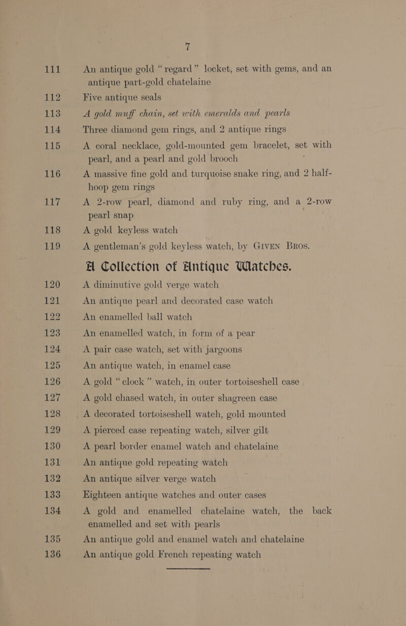 135 136 a An antique gold “regard” locket, set with gems, and an antique part-gold chatelaine Five antique seals A gold muff chain, set with emeralds and pearls Three diamond gem rings, and 2 antique rings A coral necklace, gold-mounted gem bracelet, set with pearl, and a pearl and gold brooch A massive fine gold and turquoise snake ring, and 2 halt- hoop gem rings A 2-row pearl, diamond and ruby ring, and a 2-row pearl snap A gold keyless watch A gentleman’s gold keyless watch, by GIVEN Bros. A Collection of Antique Watches. A diminutive gold verge watch An antique pearl and decorated case watch An enamelled ball watch An enamelled watch, in form of a pear A pair case watch, set with jargoons An antique watch, in enamel case A gold “clock ” watch, in outer tortoiseshell case A gold chased watch, in outer shagreen case A decorated tortoiseshell watch, gold mounted A pierced case repeating watch, silver gilt A pearl border enamel watch and chatelaine An antique gold repeating watch An antique silver verge watch Eighteen antique watches and outer cases A gold and enamelled chatelaine watch, the back enamelled and set with pearls An antique gold and enamel watch and chatelaine An antique gold French repeating watch