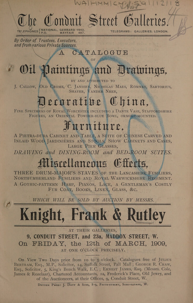 \ ooh aide GERRARD 1942. a MAYFAIR 497. __ a0 TELEGRAMS: GALLERIES. LONDON.     ings a N BY AND A RIBUTED TO J. CALLow, bi’ CROME; ity wf NicHOLAS MAES, coil SARTORIUS, “Deatwings SHAVER ANDER NEER, &gt; * Aerurat tre =a FIGURES, AN ORIENTAL POWDER-BLUE BOWL, ORMOQBU-MOUNTED. - 7       3 HINESE CARVED AND ABINETS AND Cages,  Ro OM SUI TES. P aicecttann is ition THREE DRUM- MAJOR’S STAVES ‘oF. THE LANCASHIRE ‘US NORTHUMBERLAND FUSILIERS AND ROYAL WARWICKSHIRE REC A GOTHIC-PATTERN Harp, PIANOS, LACE, A GENTLEMAN’S COSTLY FUR CoA, BOOKS, LINEN, GLASS, &amp;C.  %- = WHICH WILL BE ‘SOLD bat AUCTION BY MESSRS. Knight, Frank &amp; Rutley AT THEIR GALLERIES, ( 9, ‘CONDUIT STREET, and 23a, MADDOX STREET, ‘W. On FRIDAY, the 12th of Te OL, 1909, AT. ONE. O'CLOCK -PRECISELY.      On View Two Days prior from 10 to-5 o’clock. Catalogues free of JuLius BERTRAM, Esq., M.P., Solicitor, 14, Suffolk Street, Pall Mall; GrorcE R. Craw, Esq., Solicitor, 5, King’s Bench Walk, E.C.; Ernest James, Esq. (Messrs. Cole, James &amp; Rozelaar), Chartered Accountants, ta, Frederick’s Place, Old Jewry, and of the Auctioneers, at their Offices, 9, Conduit Street, W. Drypen Passs: J. Davy &amp; Sons, 8-9, Friru-srrerT, SoHo-squarE, W.  