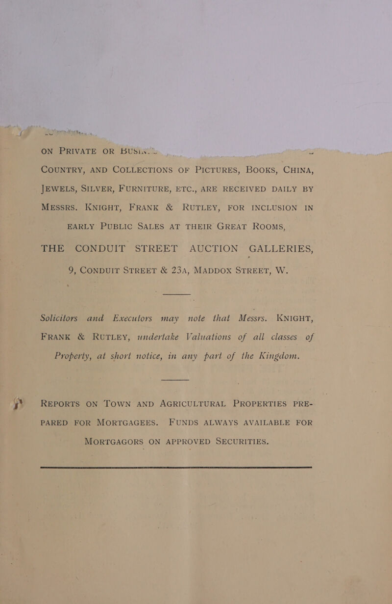  COUNTRY, AND COLLECTIONS OF econ Books, CHINA, JEWELS, SILVER, FURNITURE, ETC., ARE RECEIVED DAILY BY MESSRS. KNIGHT, FRANK &amp; RUTLEY, FOR INCLUSION IN EARLY PUBLIC SALES AT THEIR GREAT ROOMS, fare omOUIT STREET AUCTION GALLERIES: 9, CONDUIT STREET &amp; 234A, MADDOX STREET, W. Solicitors and Executors may note that Messrs. KNIGHT, FRANK &amp; RUTLEY, widertake Valuations of all classes of Property, at short notice, in any part of the Kingdom. REPORTS ON TOWN AND AGRICULTURAL PROPERTIES PRE- PARED FOR MORTGAGEES. FUNDS ALWAYS AVAILABLE FOR 