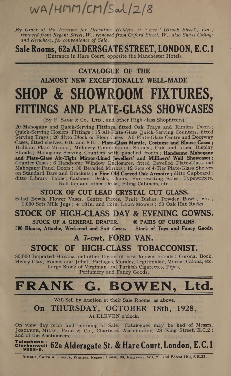 WA/HIWI/CM/SA/2/8 By Order of the Receiver for Debenture Holders, ve ‘*‘ Eve’ (Brook Street), Ltd. ,; removed from Regent Street, W., removed from Oxford Street, W., also Swiss Cottage and elsewhere, Jor convenience of Sale. Sale Rooms, 62a ALDERSGATE STREET, LONDON, E.C.1 (Entrance in Hare Court, opposite the Manchester Hotel).  CATALOGUE OF THE ALMOST NEW EXCEPTIONALLY WELL-MADE SHOP &amp; SHOWROOM FIXTURES, FITTINGS AND PLATE-GLASS SHOWCASES (By F. Sacer &amp; Co., Ltp., and other High-class Shopfitters). 20 Mahogany and Quick-Serving Fittings, fitted Oak Trays and Rimless Doors ; ‘Quick-Serving Hosiers’ Fittings ; 15 All-Plate-Glass Quick-Serving Counters, fitted Serving Trays ; 20 ditto Block or Floor Cases ; All-Plate-Glass Centre and Doorway Cases, fitted shelves, 6ft. and 8 ft. ; Plate-Glass Mantle, Costume and Blouse Cases ; Brilliant Plate Mirrors ; Millinery Counters and Stands; Oak and other Display Stands ; Mahogany Serving Counters with panelled fronts ; Handsome Mahogany and Plate-Glass Air-Tight Mirror-Lined Jewellers’ and Milliners’ Wall Showcases ; Counter Cases ; 6 Handsome Window Enclosures, fitted Bevelled Plate-Glass and Mahogany Panel Doors; 30 Bevelled Mirrors ; 12 Sets of 4-Tier Plate-Glass Shelves on Standard Bars and Brackets; a Fine Old Carved Oak Armoire ; ditto Cupboard ; ditto Library Table ; Cashiers’ Desks, Chairs, Fire-resisting Safes, Typewriters, Roll-top and other Desks, Filing Cabinets, etc. STOCK OF CUT LEAD CRYSTAL CUT GLASS. Salad Bowls, Flower Vases, Centre Pieces, Fruit Dishes, Powder Bowls, etc. ; 1,000 Sets Milk Jugs; 4 18in. and 12in. Lawn Mowers; 50 Oak Hat Racks. STOCK OF HIGH-CLASS DAY &amp; EVENING GOWNS. STOCK OF A GENERAL DRAPER. 40 PAIRS OF CURTAINS. 300 Blouse, Attache, Week-end and Suit Cases. Stock of Toys and Fancy Goods. A 7-cwt. FORD VAN. STOCK OF HIGH-CLASS TOBACCONIST. 30,000 Imported Havana and other Cigars of best known brands: Corona, Bock, Henry Clay, Romeo and Juliet, Partagas, Morales, Legitimidad, Murias, Calana, etc. Large Stock of Virginian and Turkish Cigarettes, Pipes, Perfumery and Fancy Goods. FRANK G. BOWEN, Ltd. Will Sell by Auction at their Sale Rooms, as above, On THURSDAY, OCTOBER 18th, 1928, At ELEVEN o'clock.      On view day prior and morning of Sale. Catalogues may be had of Messrs. JOSOLYNE, MiLEs, Pace &amp; Co., Chartered Accountants, 28 King Street, E.C.2 ; and of the Auctioneers. Clerkenwell 62a Aldersgate St. &amp; Hare Court, London, E.C.1 a ee eee eee re es 2 A Ripoir, Suitn &amp; Durrus, Printers, Regent House, 89, Kingsway, W.C.2:; and Forest Hill, S E.23.