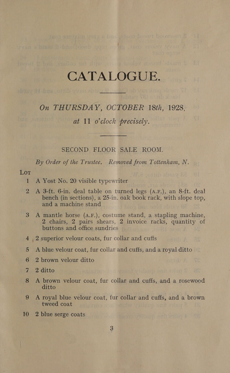 LOT 1 2 3 5 6 7 8 10 CATALOGUE. On THURSDAY, OCTOBER 18th, 1928, at 11 o'clock precisely. SECOND FLOOR SALE ROOM. By Order of the Trustee. Removed from Tottenham, N. A Yost No. 20 visible typewriter A 3-ft. 6-in. deal table on turned legs (A.F.), an 8-ft. deal bench (in sections), a 25-in. oak book rack, with slope top, and a machine stand A mantle horse (A.F.), costume stand, a stapling machine, 2 chairs, 2 pairs shears, 2 invoice racks, quantity of buttons and office sundries 2 superior velour coats, fur collar and cuffs A blue velour coat, fur collar and cuffs, and a royal ditto 2 brown velour ditto 2 ditto A brown velour coat, fur collar and cuffs, and a rosewood ditto A royal blue velour coat, fur collar and cuffs, and a brown tweed coat 2 blue serge coats