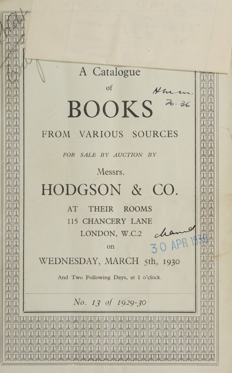   Bor |) aoa ins nae | WE Ue aa YW  YW] \\ A Catalogue ee BUG aE \ 2   cat Peeeseeeocesercecesas PHeCeeeee Cece cererce BOOKS ** FROM VARIOUS SOURCES POX SALE BY AUCTION “BY Messrs. HODGSON &amp; CO. AT THEIR ROOMS 115 CHANCERY LANE LONDON, W.C.2    (SBSSee ce eee eeeeee reds!      Ou co APR We nn on 4 () Ny 4 ati WEDNESDAY, MARCH sth, 1930 i | oun n wo Followin ays, at 1 o’clock. | ee Tut And Two Foll g Days, oe ia coc || No. 17 of 9029-30 ae eS EE ST I LT OE Fee ee eee RE Me ea Ree eae ee eee  AAA ay                    Le Le ay ccc j = =          Creer ee eee = ia a Sess ws    