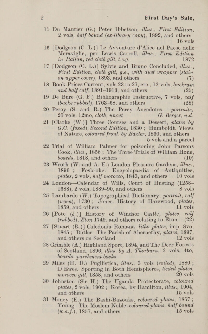 : First Day’s Sale, 15 Du Maurier (G.) Peter Ibbetson, dllus., First Edition, 2 vols, half bound (ex-library copy), 1892, and others 16 vols 16 [Dodgson (C. L.)] Le Avventure d’Alice nel Paese delle Meraviglie, per Lewis Carroll, allus., First Edition in Italian, red cloth gilt, t.e.g. 1872 17 [Dodgson (C. L.)] Sylvie and Bruno Concluded, cllus., First Edition, cloth gilt, g.e., with dust wrapper (stain on upper cover), 1893, and others (7) 18 Book-Prices Current, vols 23 to 27, etc., 12 vols, buckram and half calf, 1891-1913, and others (25) 19 De Bure (G. F.) Bibliographie Instructive, 7 vols, calf (backs rubbed), 1763-68, and others (28) 20 Percy (S. and R.) The Percy Anecdotes, portraits, 20 vols, 12mo, cloth, uncut G. Berger, n.d. 21 [Clarke (W.)] Three Courses and a Dessert, plates by G.C. (foxed), Second Edition, 1830 ; Humboldt. Views of Nature, coloured front. by Baxter, 1850, and others 5 vols and a parcel 22 Trial of William Palmer for poisoning John Parsons Cook, illus., 1856 ; The Three Trials of William Hone, boards, 1818, and others (10) 23 Wroth (W. and A. E.) London Pleasure Gardens, dllus., 1896 ; Fosbroke. Encyclopaedia of Antiquities, plates, 2 vols, half morocco, 1843, and others _—_10 vols 24 London—Calendar of Wills, Court of Husting (1258- 1688), 2 vols, 1889-90, and others 8 vols 25 Lambarde (W.) Topographical Dictionary, portrait, calf (worn), 1730; Jones. History of Harewood, plates, 1859, and others 11 vols 26 [Pote (J.)] History of Windsor Castle, plates, calf (rubbed), Eton 1749, and others relating to Eton (22) 27 [Stuart (R.)] Caledonia Romana, litho plates, imp. 8vo, 1845 ; Butler. The Parish of Abernethy, plates, 1897, and others on Scotland 12 vols 28 Grimble (A.) Highland Sport, 1894, and The Deer Forests of Scotland, 1896, illus. by A. Thorburn, 2 vols, 4to, boards, parchment backs 29 Miles (H. D.) Pugilistica, idlus., 3 vols (soiled), 1880 ; D’Ewes. Sporting in Both Hemispheres, tinted plates, morocco gilt, 1858, and others 20 vols 30 Johnston (Sir H.) The Uganda Protectorate, coloured plates, 2 vols, 1902 ; Korea, by Hamilton, dllus., 1904, and others 15 vols 31 Money (E.) The Bashi-Bazouks, coloured plates, 1857 ; Young. The Moslem Noble, coloured plates, half bound