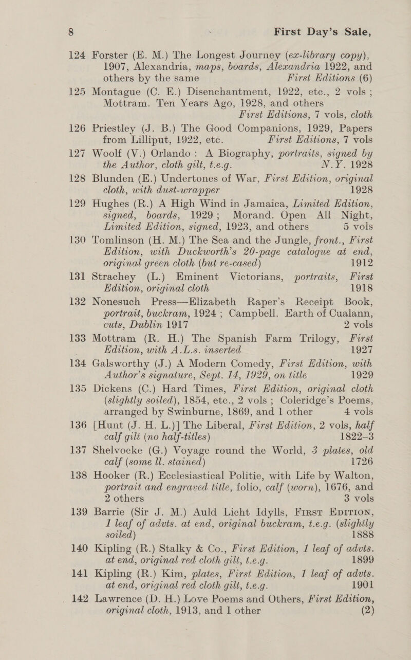 141 _ 142 First Day’s Sale, Forster (KE. M.) The Longest Journey (ex-library copy), 1907, Alexandria, maps, boards, Alexandria 1922, and others by the same First Editions (6) Montague (C. E.) Disenchantment, 1922, etc., 2 vols ; Mottram. Ten Years Ago, 1928, and others First Editions, 7 vols, cloth Priestley (J. B.) The Good Companions, 1929, Papers from Lilliput, 1922, etc. First Editions, 7 vols Woolf (V.) Orlando: A Biography, portraits, signed by the Author, cloth gilt, t.e.g. N.Y. 1928 Blunden (E.) Undertones of War, First Edition, original cloth, with dust-wrapper 1928 Hughes (R.) A High Wind in Jamaica, Limited Edition, signed, boards, 1929; Morand. Open All Night, Inmited Edition, signed, 1923, and others 5 vols Tomlinson (H. M.) The Sea and the Jungle, front., Furst Edition, with Duckworth’s 20-page catalogue at end, original green cloth (but re-cased) 1912 Strachey (L.) Eminent Victorians, portraits, Furst Edition, original cloth 1918 Nonesuch Press—Elizabeth Raper’s Receipt Book, portrait, buckram, 1924 ; Campbell. Earth of Cualann, cuts, Dublin 1917 2 vols Mottram (R. H.) The Spanish Farm Trilogy, Furst Edition, with A.L.s. inserted 1927 Galsworthy (J.) A Modern Comedy, First Edition, with Author’s signature, Sept. 14, 1929, on title 1929 Dickens (C.) Hard Times, First Edition, original cloth (slightly soiled), 1854, etc., 2 vols ; Coleridge’s Poems, arranged by Swinburne, 1869, and | other 4 vols {Hunt (J. H. L.)] The Liberal, First Edition, 2 vols, half calf gilt (no half-titles) 1822-3 Shelvocke (G.) Voyage round the World, 3 plates, old calf (some ll. stained) 1726 Hooker (R.) Ecclesiastical Politie, with Life by Walton, portrait and engraved title, folio, calf (worn), 1676, and 2 others 3 vols Barrie (Sir J. M.) Auld Licht Idylls, Frrsr Epirion, 1 leaf of advts. at end, original buckram, t.e.g. (slightly sovled) 1888 Kipling (R.) Stalky &amp; Co., First Edition, 1 leaf of advis. at end, original red cloth gilt, t.e.g. 1899 Kipling (R.) Kim, plates, First Edition, 1 leaf of advts. at end, original red cloth gilt, t.e.g. 1901 Lawrence (D. H.) Love Poems and Others, First Hdition,