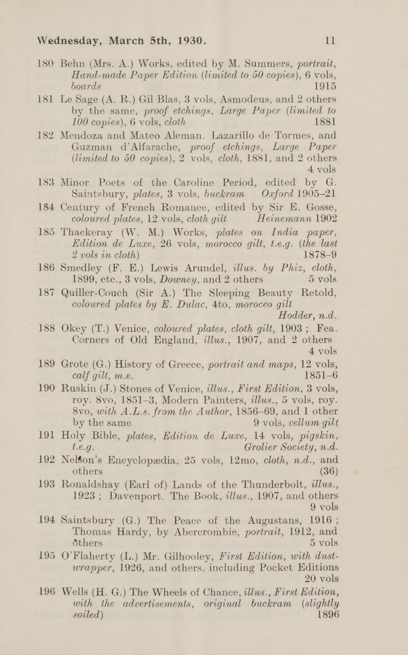 180 18] 195 196 Behn (Mrs. A.) Works, edited by M. Summers, portrait, Hand-made Paper Edition (limited to 50 copies), 6 vols, boards 1915 Le Sage (A. R.) Gil Blas, 3 vols, Asmodeus, and 2 others by the same, proof etchings, Large Paper (limited to 100 copies), 6 vols, cloth 1838] Mendoza and Mateo Aleman. Lazarillo de Tormes, and Guzman d’Alfarache, proof etchings, Large Paper (limited to 50 copies), 2 vols, cloth, 1881, and 2 others 4 vols Minor Poets of the Caroline Period, edited by G. Saintsbury, plates, 3 vols, buckram Ozford 1905-21 Century of French Romance, edited by Sir E. Gosse, coloured plates, 12 vols, cloth gilt Heinemann 1902 Thackeray (W. M.) Works, plates on India paper, Edition de Luxe, 26 vols, morocco gilt, t.e.g. (the last 2 vols vn cloth) 1878-9 Smedley (F. E.) Lewis Arundel, clus. by Phiz, cloth, 1899, etc., 3 vols, Downey, and 2 others 5 vols Quiller-Couch (Sir A.) The Sleeping Beauty Retold, coloured plates by E. Dulac, 4to, moroceo gilt Hodder, n.d. Okey (T.) Venice, coloured plates, cloth gilt, 1903; Fea. Corners of Old England, illws., 1907, and 2 others 4 vols Grote (G.) History of Greece, portrait and maps, 12 vols, calf gilt, m.e. 3 1851-6 Ruskin (J.) Stones of Venice, illus., First Hdition, 3 vols, roy. 8vo, 1851-3, Modern Painters, tllus., 5 vols, roy. 8vo, with A.L.s. from the Author, 1856-69, and 1 other by the same 9 vols, vellum gilt Holy Bible, plates, Edition de Luxe, 14 vols, pigskin, t.e.g. Grolier Society, n.d. Nel$on’s Encyclopedia, 25 vols, 12mo, cloth, n.d., and others (36) Ronaldshay (Earl of) Lands of the Thunderbolt, dlus., 1923 ; Davenport. The Book, illus., 1907, and others 9 vols Saintsbury (G.) The Peace of the Augustans, 1916 ; Thomas Hardy, by Abercrombie, portrait, 1912, and thers 5 vols O'Flaherty (L.) Mr. Gilhooley, First Edition, with dust- wrapper, 1926, and others, including Pocket Editions ' 20 vols Wells (H. G.) The Wheels of Chance, illus., First Hdition, with the advertisements, original buckram (slightly sovled) 1896