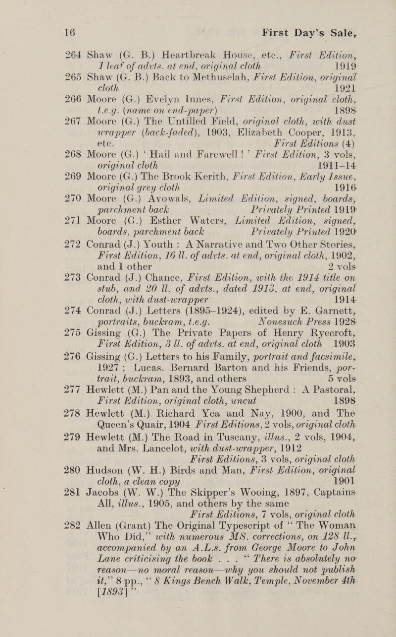 Shaw (G. B.) Heartbreak House, etc., First Edition, I leat of advts. at end, original cloth 1319 ) Shaw (G. B.) Back to Methuselah, First Edition, original cloth | Ln £921 Moore (G.) Evelyn Innes, First Hdition, original cloth, t.e.g. (name on end-paper) 1898 Moore (G.) The Untilled Field, original cloth, with dust wrapper (back-faded), 1903, Elizabeth Cooper, 1913, ete, First Hditions (4) Moore (G.) ‘ Hail and Farewell!’ First Hdition, 3 vols, original cloth 1911-14 Moore (G.) The Brook Kerith, Pirst Edition, Karly Issue, original grey cloth 1916 Moore (G.) Avowals, Limited Hdition, signed, boards, parchment back | Privately Printed 1919 Moore (G.) Esther Waters, Limited Hdition, signed, boards, parchment back Privately Printed 1920 Conrad (J.) Youth : A Narrative and Two Other Stories, First Edition, 16 Ul. of advts. at end, original cloth, 1902, and | other 2 vols. Conrad (J.) Chance, First Edition, with the 1914 title on stub, and 20 ll. of advts., dated 1913, at end, original cloth, with dust-wrapper 1914 Conrad (J.) Letters (1895-1924), edited by E. Garnett, portraits, buckram, t.e.g. Nonesuch Press 1928: Gissing (G.) The Private Papers of Henry Ryecroft, First Kdition, 3 ul. of advts. at end, original cloth 1903 Gissing (G.) Letters to his Family, portrait and facsimile, 1927; Lucas. Bernard Barton and his Friends, por- trait, buckram, 1893, and others 5 vols Hewlett (M.) Pan and the Young Shepherd : A Pastoral, First Edition, original cloth, uncut 1898 Hewlett (M.). Richard Yea and Nay, 1900, and The Queen’s Quair, 1904 First Hditions, 2 vols, original cloth Hewlett (M.) The Road in Tuscany, dllus., 2 vols, 1904, and Mrs. Lancelot, with dust-wrapper, 1912 3 First Editions, 3 vols, original cloth Hudson (W. H.) Birds and Man, First Hdition, original cloth, a clean copy 1901 Jacobs (W. W.) The Skipper’s Wooing, 1897, Captains All, allus., 1905, and others by the same First Hditions, 7 vols, original cloth Allen (Grant) The Original Typescript of “‘ The Woman. Who Did,” with numerous MS. corrections, on 128 ll., accompanied by an A.L.s. from George Moore to John Lane criticising the book’. . . *‘ There is absolutely no reason—no moral reason—why you should not publish wt,” 8 pp., ° &amp; Kings Bench Walk, Temple, November 4th [1893 ]”