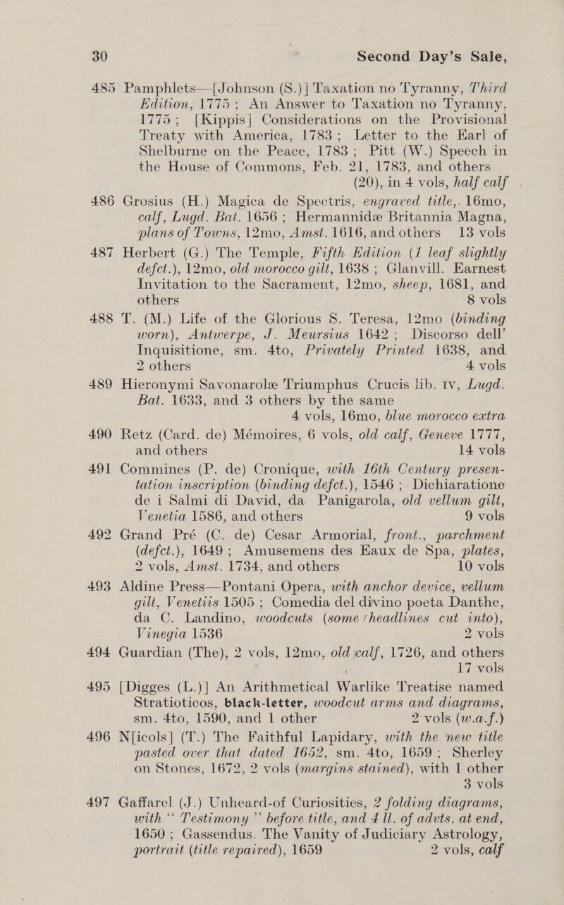 485 486 487 488 497 Pamphlets—[Johnson (S.)| Taxation no Tyranny, Third Edition, 1775 ; An Answer to Taxation no Tyranny, 1775; [Kippis| Considerations on the Provisional Treaty with America, 1783; Letter to the Earl of Shelburne on, the Peace, 1783 ; Pitt (W.) Speech in the House of Commons, Feb. 21, 1783, and others — (20), in 4 vols, half calf. Grosius (H.) Magica de Spectris, engraved title,. 16mo, calf, Lugd. Bat. 1656 ; Hermannide Britannia Magna, plans of Towns, 12mo, Amst. 1616, and others 13 vols Herbert (G.) The Temple, Fifth Edition (1 leaf slightly defct.), 12mo, old morocco gilt, 1638 ; Glanvill. Earnest Invitation to the Sacrament, 12mo, sheep, 1681, and others | 8 vols T. (M.) Life of the Glorious S. Teresa, 12mo (binding worn), Antwerpe, J. Meursius 1642; Discorso dell’ Inquisitione, sm. 4to, Privately Printed 1638, and 2 others 4 vols Hieronymi Savonarole Triumphus Crucis lib. tv, Lugd. Bat. 1633, and 3 others by the same 4 vols, 16mo, blue morocco extra Retz (Card. de) Mémoires, 6 vols, old calf, Geneve 1777, and others 14 vols Commines (P. de) Cronique, with 16th Century presen- tation inscription (binding defct.), 1546 ; Dichiaratione de 1 Salmi di David, da Panigarola, old vellum gilt, Venetia 1586, and others 9 vols Grand Pré (C. de) Cesar Armorial, front., parchment (defct.), 1649 ; Amusemens des Eaux de Spa, plates, 2 vols, Amst. 1734, and others | 10 vols Aldine Press—Pontani Opera, with anchor device, vellum gilt, Venetirs 1505 ; Comedia del divino poeta Danthe, da C. Landino, woodcuts (some ‘headlines cut into), Vinegia 1536 2 vols Guardian (The), 2 vols, 12mo, old jcalf, 1726, and others 17 vols [Digges (L.)] An Arithmetical Warlike Treatise named Stratioticos, black-letter, woodcut arms and diagrams, sm. 4to, 1590, and 1 other 2 vols (w.a.f.) N{icols] (T.) The Faithful Lapidary, with the new title pasted over that dated 1652, sm. 4to, 1659; Sherley on Stones, 1672, 2 vols (margins stained), with 1 other | 3 vols Gaffarel (J.) Unheard-of Curiosities, 2 folding diagrams, with ** Testimony ” before title, and 4 ll. of advts. at end, 1650 ; Gassendus. The Vanity of Judiciary Astrology, portrait (title repaired), 1659 2 vols, calf