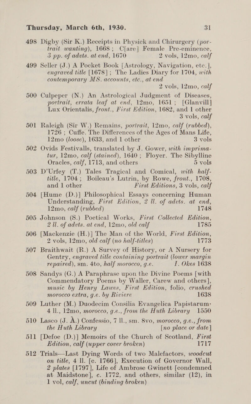 499 500 501 502 503 504 trait wanting), 1668; Clare] Female Pre-eminence, 3 pp. of advts. at end, 1670 2 vols, 12mo, calf Seller (J.) A Pocket Book [ Astrology, Navigation, etc. |, engraved title [1678]; The Ladies Diary for 1704, with contemporary MS. accounts, etc., at end 2 vols, 12mo, calf Culpeper (N.) An Astrological Judgment of Diseases, portrait, errata leaf at end, 12mo, 1651; [Glanvill] Lux Orientalis, front., First Edition, 1682, and 1 other 3 vols, calf Raleigh (Sir W.) Remains, portrait, 12mo, calf (rubbed), 1726 ; Cuffe. The Differences of the Ages of Mans Life, 12mo (loose), 1633, and 1 other 3 vols Ovids Festivalls, translated by J. Gower, with imprima- tur, 12mo, calf (stained), 1640; Floyer. The Sibylline Oracles, calf, 1713, and others 5 vols D’Urfey (T.) Tales Tragical and Comical, with half- title, 1704; Boileau’s Lutrin, by Rowe, front., 1708, and 1 other First Editions, 3 vols, calf [Hume (D.)]| Philosophical Essays concerning Human Understanding, First Kdition, 2 Il. of advts. at end, 12mo, calf (rubbed) 1748 506 508 509 510 dll 512 2 1l. of advts. at end, 12mo, old calf 1785 [Mackenzie (H.)|] The Man of the World, First Edition, 2 vols, 12mo, old calf (no half-titles) 1773 Braithwait (R.) A Survey of History, or A Nursery for Gentry, engraved title containing portrait (lower margin repaired), sm. 4to, half morocco, g.e. I. Okes 1638 Sandys (G.) A Paraphrase upon the Divine Poems [with Commendatory Poems by Waller, Carew and others], music by Henry Lawes, First Edition, folio, crushed morocco extra, g.e. by Riviere 1638 Luther (M.) Duodecim Consilia Evangelica Papistarum> 4 ll., 12mo, morocco, g.e., from the Huth Inbrary 1550 Lasco (J. A.) Confessio, 7 ll., sm. 8vo, morocco, g.e., from the Huth Inbrary [no place or date | [Defoe (D.)] Memoirs of the Church of Scotland, Furst Edition, calf (upper cover broken) ileal ir Trials—Last Dying Words of two Malefactors, woodcut on title, 4 ll. [c. 1766], Execution of Governor Wall, 2 plates [1797], Life of Ambrose Gwinett [condemned at Maidstone], c. 1772, and others, similar (12), in