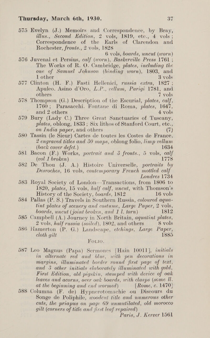 575 Evelyn (J.) Memoirs and Correspondence, by Bray, illus., Second Edition, 2 vols, 1819, etc., 4 vols; Correspondence of the Earls of Clarendon and Rochester, fronts., 2 vols, 1828 6 vols, boards, uncut (worn) 576 Juvenal et Persius, calf (worn), Baskerville Press 1761 ; The Works of R. O. Cambridge, plates, including the one of Samuel Johnson (binding worn), 1803, and 1 other 3 vols 577 Clinton (H. F.) Fasti Hellenici, russia extra, 1827 ; Apuleo. Asino d’Oro, L.P., vellum, Parigi 1781, and others 7 vols 578 Thompson (G.) Description of the Escurial, plates, calf, 1760; Parasacchi. Fontane di Roma, plates, 1647, and 2 others 4 vols 579 Bury (Lady C.) Three Great Sanctuaries of Tuscany, plates, oblong, 1833 ; Six lithos of Stanford Court, etc., on India paper, and others (7) 580 ‘Tassin (le Sieur) Cartes de toutes les Costes de France, 2 engraved titles and 30 maps, oblong folio, limp vellum _ (back cover defect.) 1634 581 Bacon (F.) Works, portrait and 5 fronts., 5 vols, calf (vol I broken) 1778 582 De Thou (J. A.) Histoire Universelle, portratis by Desroches, 16 vols, contemporary French mottled calf Londres \'734 583 Royal Society of London—Transactions, from 1806 to 1820, plates, 15 vols, half calf, wncut, with Thomson’s History of the Society, boards, 1812 16 vols 584 Pallas (P. 8.) Travels in Southern Russia, coloured aqua- tint plates of scenery and costume, Large Paper, 2 vols, boards, uncut (joint broken, and 1 1. torn) 1812 585 Campbell (A.) Journey in North Britain, aquatint plates, 2 vols, half russia (soiled), 1802, and others 8 vols 586 Hamerton (P. G.) Landscape, etchings, Large Paper, cloth gilt 1885 Fouio. 587 Leo Magnus (Papa) Sermones [Hain 10011], anittrals in alternate red and blue, with pen decorations in margins, illuminated border round first page of text, and 3 other initials elaborately illuminated with gold, First Edition, old pigskin, stamped with device of oak leaves and acorns, over oak boards, with clasps (some UW. at the beginning and end wormed) [ Rome, c. 1470) 088 Columna (F. de) Hypnerotomachie ou Discours du Songe de Poliphile, woodcut title and numerous other cuts, the priapus on page 69 unmutilated, old morocco gilt (corners of title and first leaf repaired) Paris, J. Kerver 1561