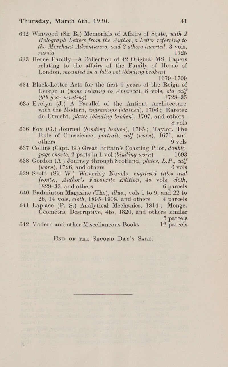 632 633 634 Winwood (Sir R.) Memorials of Affairs of State, with 2 Holograph Letters from the Author, a Letter referring to the Merchant Adventurers, and 2 others inserted, 3 vols, USSU 1725 Herne Family—A Collection of 42 Original MS. Papers relating to the affairs of the Family of Herne of London, mounted in a folio vol (binding broken) 1679-1709 Black-Letter Acts for the first 9 years of the Reign of George IL (some relating to America), 8 vols, old calf (6th year wanting) 1728-35 Evelyn (J.) A Parallel of the Antient Architecture with the Modern, engravings (stained), 1706 ; Raretez de Utrecht, plates (binding broken), 1707, and others | 8 vols Fox (G.) Journal (bending broken), 1765; Taylor. The Rule of Conscience, portrait, calf (worn), 1671, and others 9 vols Collins (Capt. G.) Great Britain’s Coasting Pilot, double- page charts, 2 parts in 1 vol (binding worn) 1693 | Gordon (A.) Journey through Scotland, plates, L.P., calf (worn), 1726, and others 6 vols Scott (Sir W.) Waverley Novels, engraved titles and fronts., Author's Favourite Edition, 48 vols, cloth, 1829-33,.and others 6 parcels Badminton Magazine (The), tlus., vols 1 to 9, and 22 to 26, 14 vols, cloth, 1895-1908, and others 4 parcels Laplace (P. 8.) Analytical Mechanics, 1814; Monge. Géométrie Descriptive, 4to, 1820, and others similar 5 parcels END OF THE SECOND DAy’s SALE.