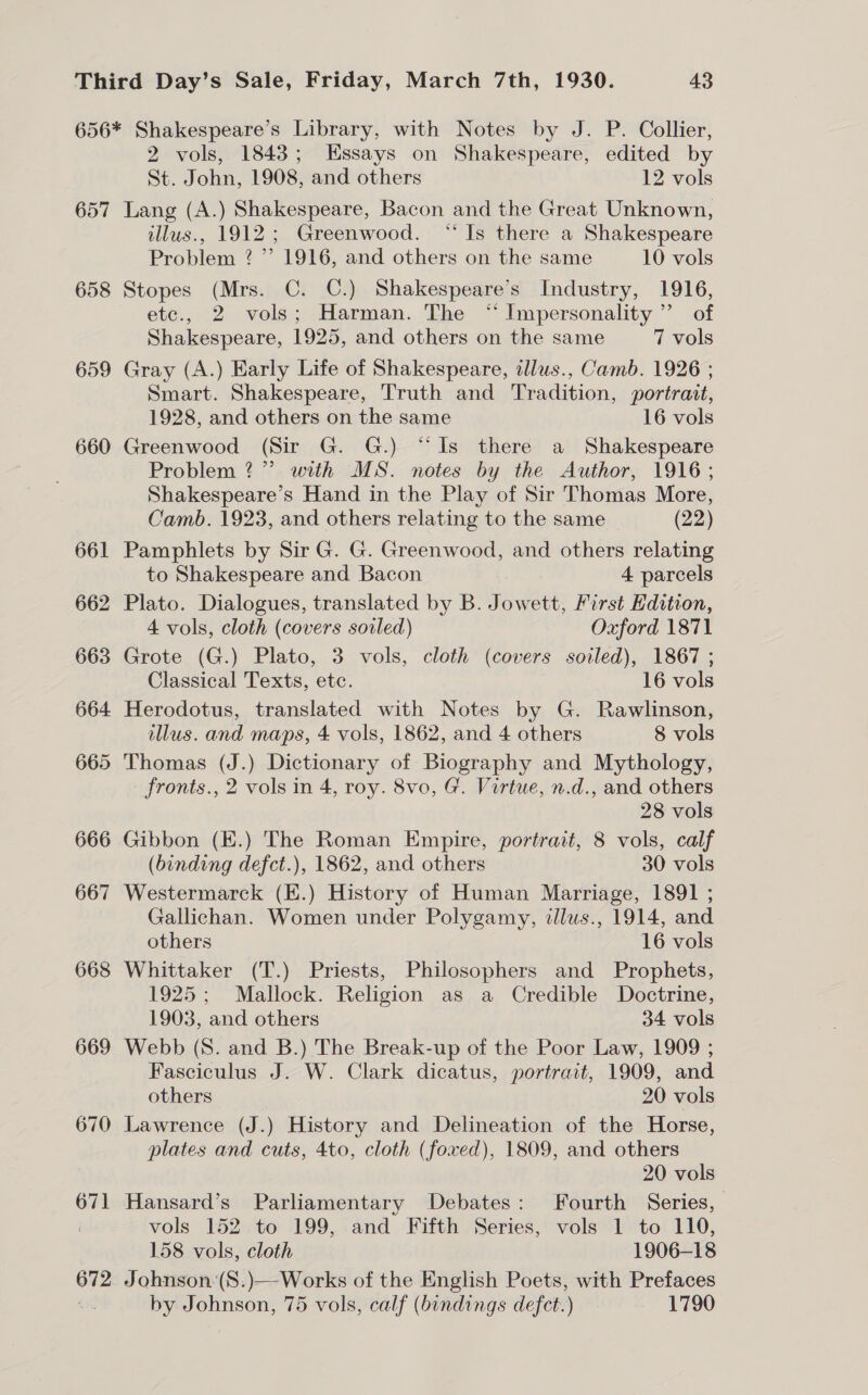 656* Shakespeare’s Library, with Notes by J. P. Collier, 2 vols, 1843; Essays on Shakespeare, edited by St. John, 1908, and others 12 vols 657 Lang (A.) Shakespeare, Bacon and the Great Unknown, illus., 1912; Greenwood. “Is there a Shakespeare Problem 2 ”’ 1916, and others on the same 10 vols 658 Stopes (Mrs. C. C.) Shakespeare’s Industry, 1916, etc., 2 vols; Harman. The “Impersonality’”’ of Shakespeare, 1925, and others on the same 7 vols 659 Gray (A.) Early Life of Shakespeare, idlus., Camb. 1926 ; Smart. Shakespeare, Truth and Tradition, portrait, 1928, and others on the same 16 vols 660 Greenwood (Sir G. G.) “Is there a Shakespeare Problem?” with MS. notes by the Author, 1916; Shakespeare’s Hand in the Play of Sir Thomas More, Camb. 1923, and others relating to the same (22) 661 Pamphlets by Sir G. G. Greenwood, and others relating to Shakespeare and Bacon 4 parcels 662 Plato. Dialogues, translated by B. Jowett, First Kdition, 4 vols, cloth (covers soiled) Oxford 1871 663 Grote (G.) Plato, 3 vols, cloth (covers soiled), 1867 ; Classical Texts, etc. 16 vols 664 Herodotus, translated with Notes by G. Rawlinson, illus. and maps, 4 vols, 1862, and 4 others 8 vols 665 Thomas (J.) Dictionary of Biography and Mythology, fronts., 2 vols in 4, roy. 8vo, G. Virtue, n.d., and others 28 vols 666 Gibbon (E.) The Roman Empire, portrait, 8 vols, calf (binding defct.), 1862, and others 30 vols 667 Westermarck (E.) History of Human Marriage, 1891 ; Gallichan. Women under Polygamy, tllus., 1914, and others 16 vols 668 Whittaker (T.) Priests, Philosophers and Prophets, 1925; Mallock. Religion as a Credible Doctrine, 1903, and others 34 vols 669 Webb (8S. and B.) The Break-up of the Poor Law, 1909 ; Fasciculus J. W. Clark dicatus, portrait, 1909, and others 20 vols 670 Lawrence (J.) History and Delineation of the Horse, plates and cuts, 4to, cloth (foxed), 1809, and others 20 vols 671 Hansard’s Parliamentary Debates: Fourth Series, | vols 152 to 199, and Fifth Series, vols 1 to 110, 158 vols, cloth 1906-18 672 J ohnson:(S.)—-Works of the English Poets, with Prefaces by Johnson, 75 vols, calf (bindings defct.) 1790