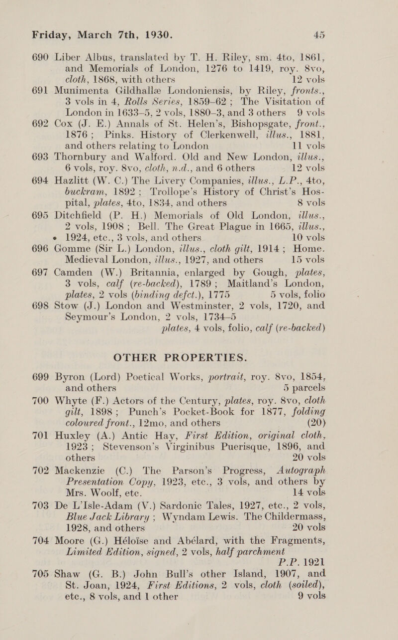690 691 692 693 694 696 698 699 700 704 705 Liber Albus, translated by T. H. Riley, sm. 4to, 1861, and Memorials of London, 1276 to 1419, roy. 8vo, cloth, 1868, with others 12 vols Munimenta Gildhallze Londoniensis, by Riley, fronts., 3 vols in 4, Rolls Series, 1859-62; The Visitation of London in 1633-5, 2 vols, 1880-3, and 3 others 9 vols Cox (J. E.) Annals of St. Helen’s, Bishopsgate, front., 1876; Pinks. History of Clerkenwell, illus., 1881, and others relating to London 11 vols Thornbury and Walford. Old and New London, illus., 6 vols, roy. 8vo, cloth, n.d., and 6 others 12 vols Hazlitt (W. C.) The Livery Companies, illus., D.P., 4to, buckram, 1892; Trollope’s History of Christ’s Hos- pital, plates, 4to, 1834, and others — 8 vols Ditchfield (P. H.) Memorials of Old London, «llus., 2 vols, 1908; Bell. The Great Plague in 1665, illus., e 1924, etc., 3 vols, and others 10 vols Gomme (Sir L.) London, illus., cloth gilt, 1914; Home. Medieval London, ilius., 1927, and others 15 vols Camden (W.) Britannia, enlarged by Gough, plates, 3 vols, calf (re-backed), 1789; Maitland’s London, plates, 2 vols (binding defct.), 1775 5 vols, folio Stow (J.) London and Westminster, 2 vols, 1720, and Seymour’s London, 2 vols, 1734-5 plates, 4 vols, folio, calf (re-backed) OTHER PROPERTIES. Byron (Lord) Poetical Works, portrait, roy. 8vo, 1854, and others 5 parcels Whyte (F.) Actors of the Century, plates, roy. 8vo, cloth gilt, 1898; Punch’s Pocket-Book for 1877, folding coloured front., 12mo, and others (20) Huxley (A.) Antic Hay, First Hdition, original cloth, 1923; Stevenson’s Virginibus Puerisque, 1896, and others | 20 vols Mackenzie (C.) The Parson’s Progress, Autograph Presentation Copy, 1923, etc., 3 vols, and others by Mrs. Woolf, etc. 14 vols De L’Isle-Adam (V.) Sardonic Tales, 1927, etc., 2 vols, Blue Jack Library ; Wyndam Lewis. The Childermass, 1928, and others | 20 vols Moore (G.) Héloise and Abélard, with the Fragments, Iimited Edition, signed, 2 vols, half parchment P.P. 1921 Shaw (G. B.) John Bull’s other Island, 1907, and St. Joan, 1924, First Editions, 2 vols, cloth (soiled), etc., 8 vols, and | other 9 vols