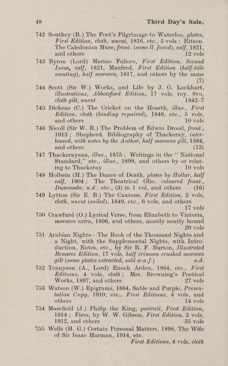 742 743 744 745 746 747 748 752 753 754 Southey (R.) The Poet’s Pilgrimage to Waterloo, plates, First Edition, cloth, uncut, 1816, etc., 5 vols ; Ritson. The Caledonian Muse, front. (some Il. foxed), calf, 1821, and others . 12 vols Byron (Lord) Marino Faliero, First Edition, Second Issue, calf, 1821, Manfred, First Edition (half-title wanting), half morocco, 1817, and others by the same (7) Scott (Sir W.) Works, and Life by J. G. Lockhart, illustrations, Abbotsford Edition, 17 vols, roy. 8vo, cloth gilt, uncut 1842-7 Dickens (C.) The Cricket on the Hearth, illus., Furst Edition, cloth (binding repaired), 1846, etc., 5 vols, and others 10 vols Nicoll (Sir W. R.) The Problem of Edwin Drood, front., 1913; Shepherd. Bibliography of Thackeray, inter- leaved, with notes by the Author, half morocco gilt, 1884, and others (13) Thackerayana, illus., 1875 ; Writings in the “ National Standard,” etc., cllus., 1899, and others by or relat- ing to Thackeray 10 vols Holbein (H.) The Dance of Death, plates by Hollar, half calf, 1804; The Theatrical Olio, coloured front., Duncombe, n.d., etc., (3) in 1 vol, and others (16) Lytton (Sir E. B.) The Caxtons, First Edition, 3 vols, cloth, uncut (soiled), 1849, etc., 6 vols, and others 17 vols Crawfurd (O.) Lyrical Verse, from Elizabeth to Victoria, morocco extra, 1896, and others, mostly neatly bound 20 vols Arabian Nights—The Book of the Thousand Nights and a Night, with the Supplemental Nights, with Intro- duction, Notes, etc., by Sir R. F. Burton, Illustrated Benares Edition, 17 vols, half crumson crushed morocco gilt (some plates extracted, sold w.a.f.) n.d. Tennyson (A., Lord) Enoch Arden, 1864, etc., First Editions, 4 vols, cloth; Mrs. Browning’s Poetical Works, 1897, and others 27 vols Watson (W.) Epigrams, 1884, Sable and Purple, Presen- tation Copy, 1910, etc., First Editions, 4 vols, and others 14 vols Masefield (J.) Philip the King, portrait, First Edition, 1914; Fires, by W. W. Gibson, First Hdition, 3 vols, 1912, and others 35 vols Wells (H. G.) Certain Personal Matters, 1898, The Wife of Sir Isaac Harman, 1914, etc. . First Editions, 4 vols, cloth