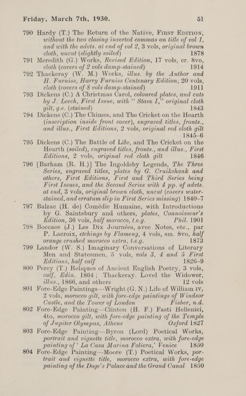790 TS 792 795 796 197 7198 799 800 801 802 803 804 Hardy (T.) The Return of the Native, First Eprrion, without the two closing inverted commas on title of vol 1, and with the advts. ai end of vol 2, 3 vols, original brown cloth, uncut (slightly soiled) | 1878 Meredith (G.) Works, Revised Hdition, 17 vols, er. 8vo, cloth (covers of 2 vols damp-stained) 1914 Thackeray (W. M.) Works, clus. by the Author and A. Furniss, Harry Furniss Centenary Edition, 20 vols, cloth (covers of 8 vols damp-stained) 1911 Dickens (C.) A Christmas Carol, coloured plates, and cuts by J. Leech, First Issue, with “ Stave I,” original cloth gilt, g.e. (stained) 1843 Dickens (C.) The Chimes, and The Cricket on the Hearth (inscription inside front cover), engraved titles, fronts., and illus., First Editions, 2 vols, original red cloth gilt 1845-6 Dickens (C.) The Battle of Life, and The Cricket on the Hearth (soiled), engraved titles, fronts., and illus., First Editions, 2 vols, original red cloth gilt 1846 {Barham (R. H.)] The Ingoldsby Legends, The Three Series, engraved titles, plates by G. Cruikshank and others, First Editions, First and Third Series being First Issues, and the Second Series with 4 pp. of advts. at end, 3 vols, original brown cloth, uncut (covers water- stained, and erratum slip in First Series missing) 1840-7 Balzac (H. de) Comédie Humaine, with Introductions by G. Saintsbury and others, plates, Connoisseur’s Edition, 36 vols, half morocco, t.e.g. Phil. 1901 Boccace (J.) Les Dix Journées, avec Notes, etc., par P. Lacroix, etchings by Flameng, 4 vols, sm. 8vo, half orange crushed morocco exira, t.e.g. 1873 Landor (W. 8.) Imaginary Conversations of Literary Men and Statesmen, 5 vols, vols 3, 4 and 5 First Hditions, half calf 1826-9 Percy (T.) Reliques of Rudin English Poetry, 3 vols, calf, Hdin. 1864; Thackeray. Lovel the Widower, illus., 1866, and others 12 vols Fore- Edge Paintings—Wright (G. N.) Life of William Iv, 2 vols, morocco gilt, with fore-edge paintings of Windsor Castle, and the Tower of London Fisher, n.d. Fore-Edge Painting—Clinton (H. F.) Fasti Hellenici, 4to, morocco gilt, with fore-edge painting of the Temple of Jupiter Olympus, Athens Oxford 1327 Fore-Edge Painting—Byron (Lord) Poetical Works, portrait and vignette title, morocco extra, with fore-edge painting of ‘ La Casa Marina Foliera,’ Venice 1850 Fore-Edge Painting—Moore (T.) Poetical Works, por- trait and vignette title, morocco extra, with fore-edge painting of the Doge’s Palace and the Grand Canal 1850