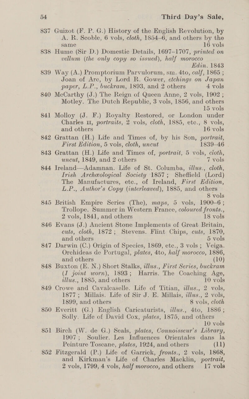 837 838 839 840 841 842 843 844 845 846 847 848 849 850 851 852 Guizot (Ff. P. G.) History of the English Revolution, by A. R. Scoble, 6 vols, cloth, 1854-6, and others by the same 16 vols Hume (Sir D.) Domestic Details, 1697-1707, printed on vellum (the only copy so issued), half morocco Kdin. 1843 Way (A.) Promptorium Parvulorum, sm. 4to, calf, 1865 ; Joan of Arc, by Lord R. Gower, etchings on Japan paper, L.P., buckram, 1893, and 2 others 4 vols McCarthy (J.) The Reign of Queen Anne, 2 vols, 1902 ; Motley. The Dutch Republic, 3 vols, 1856, and others 15 vols Molloy (J. F.) Royalty Restored, or London under Charles 11, portraits, 2 vols, cloth, 1885, etc., 8 vols, and others 16 vols Grattan (H.) Life and Times of, by his Son, portrait, First Hdition, 5 vols, cloth, uncut . 1839-46 . Grattan (H.) Life and Times of, portrait, 5 vols, cloth, uncut, 1849, and 2 others 7 vols Jreland—Adamnan. Life of St. Columba, allus., cloth, Irish Archeological Socvety 1857; Sheffield (Lord) The Manufactures, ete., of Ireland, First Edition, L.P., Author’s Copy (interleaved), 1885, and others 8 vols British Empire Series (The), maps, 5 vols, 1900-6 ; Trollope. Summer in Western France, coloured fronts., 2 vols, 1841, and others 18 vols Evans (J.) Ancient Stone Implements of Great Britain, cuts, cloth, 1872; Stevens. Flint Chips, cuts, 1870, and others 5 vols Darwin (C.) Origin of Species, 1869, etc., 3 vols; Veiga. Orchideas de Portugal, plates, 4to, half morocco, 1886, and others (10) Buxton (KE. N.) Short Stalks, adlus., First Series, buckram (1 joint worn), 1893; Harris. The Coaching Age, illus., 1885, and others 10 vols Crowe and Cavalcaselle. Life of Titian, dlus., 2 vols, 1877; Millais. Life of Sir J. E. Millais, illws., 2 vols, 1899, and others 8 vols, cloth Everitt (G.) English Caricaturists, illus., 4to, 1886 ; Solly. Life of David Cox, plates, 1875, and others 10 vols Birch (W. de G.) Seals, plates, Connoisseur’s Library, 1907; Soulier. Les Influences Orientales dans la Peinture Toscane, plates, 1924, and others (11) Fitzgerald (P.) Life of Garrick, fronts., 2 vols, 1868, and Kirkman’s Life of Charles Macklin, portrait, 2 vols, 1799, 4 vols, half morocco, and others 17 vols