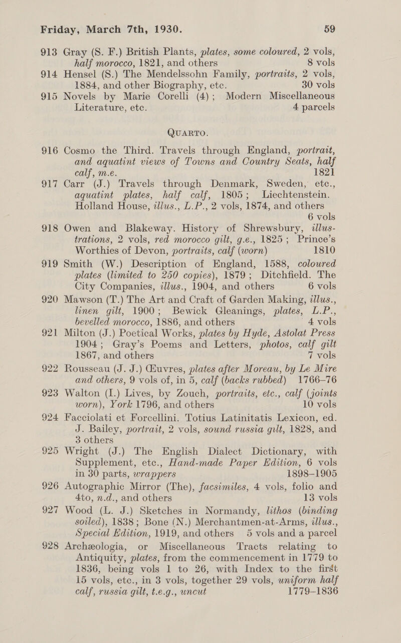 913 914 915 916 si 918 919 920 921 922 923 924 925 926 927 928 Gray (S. F.) British Plants, plates, some coloured, 2 vols, half morocco, 1821, and others 8 vols Hensel (S.) The Mendelssohn Family, portraits, 2 vols, 1884, and other Biography, etc. 30 vols Novels by Marie Corelli (4); Modern Miscellaneous Literature, etc. 4 parcels QUARTO. Cosmo the Third. Travels through England, portrait, and aquatint views of Towns and Country Seats, half calf, m.e. 1821 Carr (J.) Travels through Denmark, Sweden, etc., aquatint plates, half calf, 1805; Liechtenstein. Holland House, zllus., L.P., 2 vols, 1874, and others 6 vols Owen and Blakeway. History of Shrewsbury, dllus- trations, 2 vols, red morocco gilt, g.e., 1825; Prince’s Worthies of Devon, portraits, calf (worn) 1810 Smith (W.) Description of England, 1588, coloured plates (limited to 250 copies), 1879; Ditchfield. The City Companies, illus., 1904, and others 6 vols Mawson (T.) The Art and Craft of Garden Making, illus., linen gilt, 1900; Bewick Gleanings, plates, L.P., bevelled morocco, 1886, and others 4 vols Milton (J.) Poetical Works, plates by Hyde, Astolat Press 1904; Gray’s Poems and Letters, photos, calf gilt 1867, and others 7 vols Rousseau (J. J.) Guvres, plates after Moreau, by Le Mire and others, 9 vols of, in 5, calf (backs rubbed) 1766-76 Walton (1.) Lives, by Zouch, portraits, etc., calf (joints worn), York 1796, and others 10 vols Facciolati et Forcellini. Totius Latinitatis Lexicon, ed. J. Bailey, portrait, 2 vols, sound russia gilt, 1828, and 3 others Wright (J.) The English Dialect Dictionary, with Supplement, etc., Hand-made Paper Edition, 6 vols in 30 parts, wrappers 1898-1905 Autographic Mirror (The), facsimiles, 4 vols, folio and 4to, n.d., and others 13 vols Wood (L. J.) Sketches in Normandy, lithos (binding soiled), 1838; Bone (N.) Merchantmen-at-Arms, illus., Special Edition, 1919, and others 5 vols and a parcel Archeologia, or Miscellaneous Tracts relating to Antiquity, plates, from the commencement in 1779 to 1836, being vols 1 to 26, with Index to the first 15 vols, etc., in 3 vols, together 29 vols, uniform half calf, russia gilt, t.e.g., uncut 1779-1836