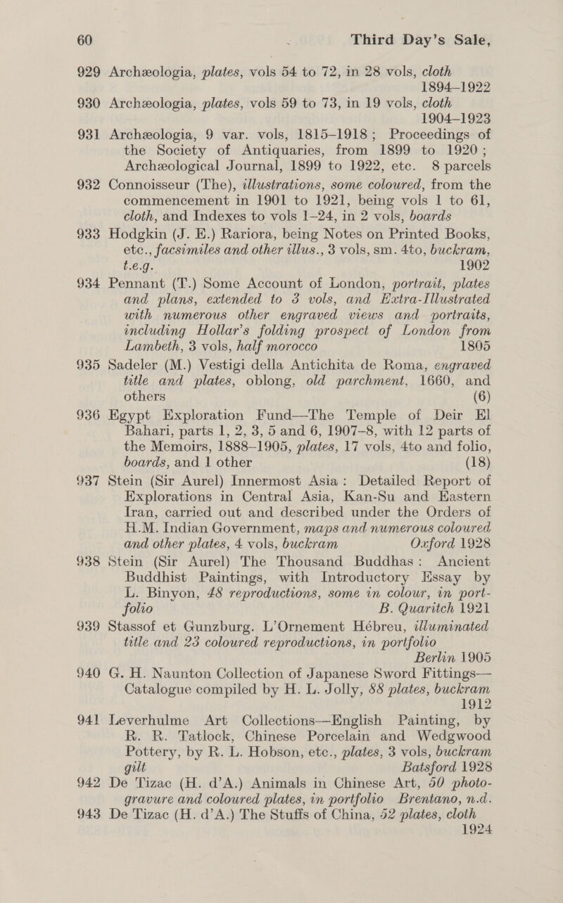 929 930 931 932 933 934 935 936 937 938 939 940 941 942 943 Archeologia, plates, vols 54 to 72, in 28 vols, cloth 1894-1922 Archeologia, plates, vols 59 to 73, in 19 vols, cloth 1904-1923 Archeologia, 9 var. vols, 1815-1918; Proceedings of the Society of Antiquaries, from 1899 to 1920; Archeological Journal, 1899 to 1922, etc. 8 parcels Connoisseur (The), wlustrations, some coloured, from the commencement in 1901 to 1921, being vols 1 to 61, cloth, and Indexes to vols 1—24, in 2 vols, boards Hodgkin (J. E.) Rariora, being Notes on Printed Books, etc., facsimiles and other rilus., 3 vols, sm. 4to, buckram, t.€.g. 1902 Pennant (T.) Some Account of London, portrait, plates and plans, extended to 3 vols, and Extra-Illustrated with numerous other engraved views and portraits, including Hollar’s folding prospect of London from Lambeth, 3 vols, half morocco 1805 Sadeler (M.) Vestigi della Antichita de Roma, engraved title and plates, oblong, old parchment, 1660, and others (6) Egypt Exploration Fund—The Temple of Deir El Bahari, parts 1, 2, 3, 5 and 6, 1907-8, with 12 parts of the Memoirs, 1888-1905, plates, 17 vols, 4to and folio, boards, and | other (18) Stein (Sir Aurel) Innermost Asia: Detailed Report of Explorations in Central Asia, Kan-Su and Eastern Iran, carried out and described under the Orders of Hi.M. Indian Government, maps and numerous coloured and other plates, 4 vols, buckram Oxford 1928 Stein (Sir Aurel) The Thousand Buddhas: Ancient Buddhist Paintings, with Introductory Hssay by L. Binyon, 48 reproductions, some in colour, in port- folio B. Quaritch 1921 Stassof et Gunzburg. L’Ornement Hébreu, idluminated title and 23 coloured reproductions, in portfolio Berlin 1905 G. H. Naunton Collection of Japanese Sword Fittings— Catalogue compiled by H. L. Jolly, 88 plates, buckram 1912 Leverhulme Art Collections—English Painting, by R. R. Tatlock, Chinese Porcelain and Wedgwood Pottery, by R. L. Hobson, etc., plates, 3 vols, buckram gilt Batsford 1928 De Tizac (H. d’A.) Animals in Chinese Art, 50 photo- gravure and coloured plates, in portfolio Brentano, n.d. De Tizac (H. d’A.) The Stuffs of China, 52 plates, cloth 1924